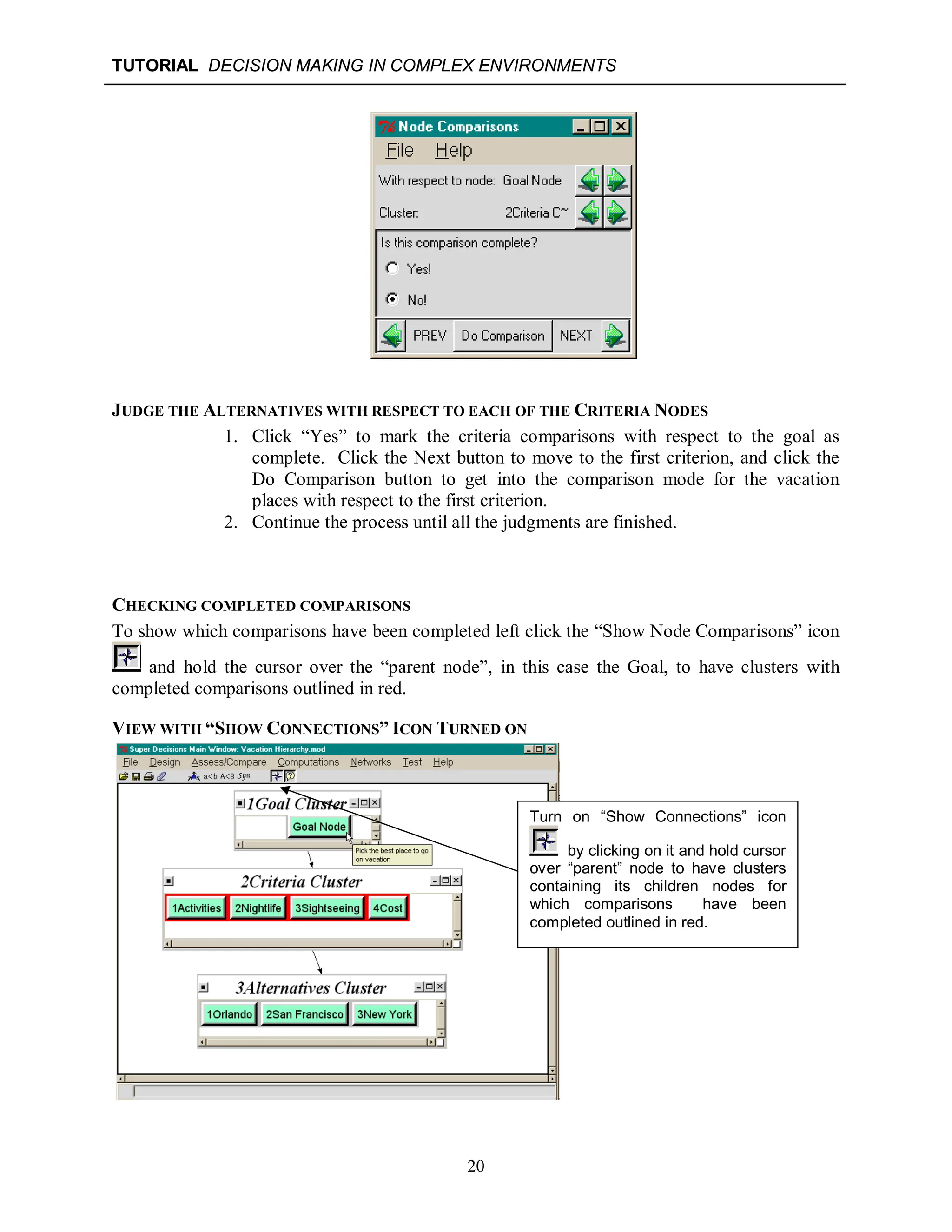 TUTORIAL DECISION MAKING IN COMPLEX ENVIRONMENTS
20
JUDGE THE ALTERNATIVES WITH RESPECT TO EACH OF THE CRITERIA NODES
1. Click “Yes” to mark the criteria comparisons with respect to the goal as
complete. Click the Next button to move to the first criterion, and click the
Do Comparison button to get into the comparison mode for the vacation
places with respect to the first criterion.
2. Continue the process until all the judgments are finished.
CHECKING COMPLETED COMPARISONS
To show which comparisons have been completed left click the “Show Node Comparisons” icon
and hold the cursor over the “parent node”, in this case the Goal, to have clusters with
completed comparisons outlined in red.
VIEW WITH “SHOW CONNECTIONS” ICON TURNED ON
Turn on “Show Connections” icon
by clicking on it and hold cursor
over “parent” node to have clusters
containing its children nodes for
which comparisons have been
completed outlined in red.
 