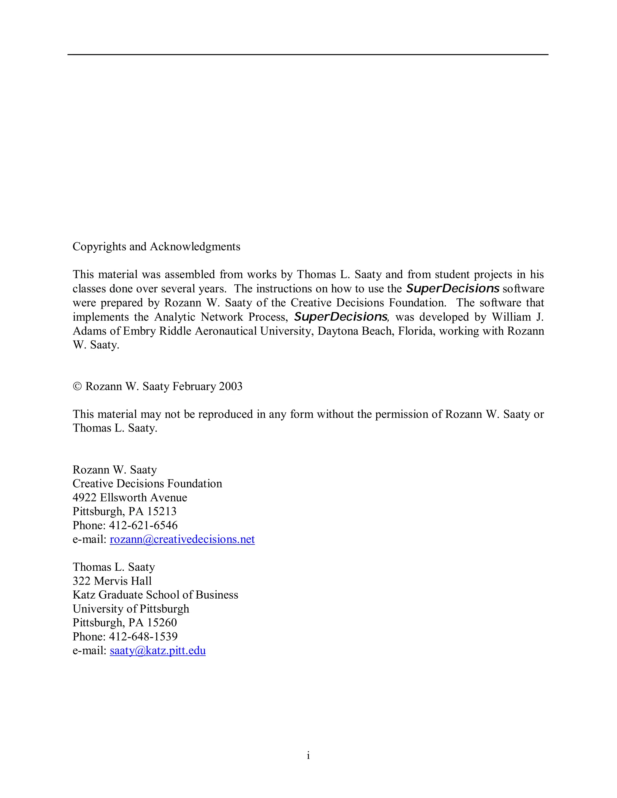 i
Copyrights and Acknowledgments
This material was assembled from works by Thomas L. Saaty and from student projects in his
classes done over several years. The instructions on how to use the SuperDecisions software
were prepared by Rozann W. Saaty of the Creative Decisions Foundation. The software that
implements the Analytic Network Process, SuperDecisions, was developed by William J.
Adams of Embry Riddle Aeronautical University, Daytona Beach, Florida, working with Rozann
W. Saaty.
 Rozann W. Saaty February 2003
This material may not be reproduced in any form without the permission of Rozann W. Saaty or
Thomas L. Saaty.
Rozann W. Saaty
Creative Decisions Foundation
4922 Ellsworth Avenue
Pittsburgh, PA 15213
Phone: 412-621-6546
e-mail: rozann@creativedecisions.net
Thomas L. Saaty
322 Mervis Hall
Katz Graduate School of Business
University of Pittsburgh
Pittsburgh, PA 15260
Phone: 412-648-1539
e-mail: saaty@katz.pitt.edu
 