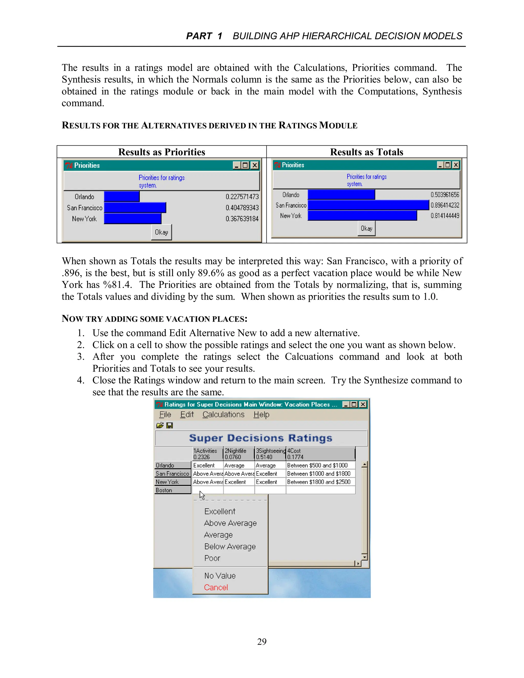 PART 1 BUILDING AHP HIERARCHICAL DECISION MODELS
29
The results in a ratings model are obtained with the Calculations, Priorities command. The
Synthesis results, in which the Normals column is the same as the Priorities below, can also be
obtained in the ratings module or back in the main model with the Computations, Synthesis
command.
RESULTS FOR THE ALTERNATIVES DERIVED IN THE RATINGS MODULE
Results as Priorities Results as Totals
When shown as Totals the results may be interpreted this way: San Francisco, with a priority of
.896, is the best, but is still only 89.6% as good as a perfect vacation place would be while New
York has %81.4. The Priorities are obtained from the Totals by normalizing, that is, summing
the Totals values and dividing by the sum. When shown as priorities the results sum to 1.0.
NOW TRY ADDING SOME VACATION PLACES:
1. Use the command Edit Alternative New to add a new alternative.
2. Click on a cell to show the possible ratings and select the one you want as shown below.
3. After you complete the ratings select the Calcuations command and look at both
Priorities and Totals to see your results.
4. Close the Ratings window and return to the main screen. Try the Synthesize command to
see that the results are the same.
 