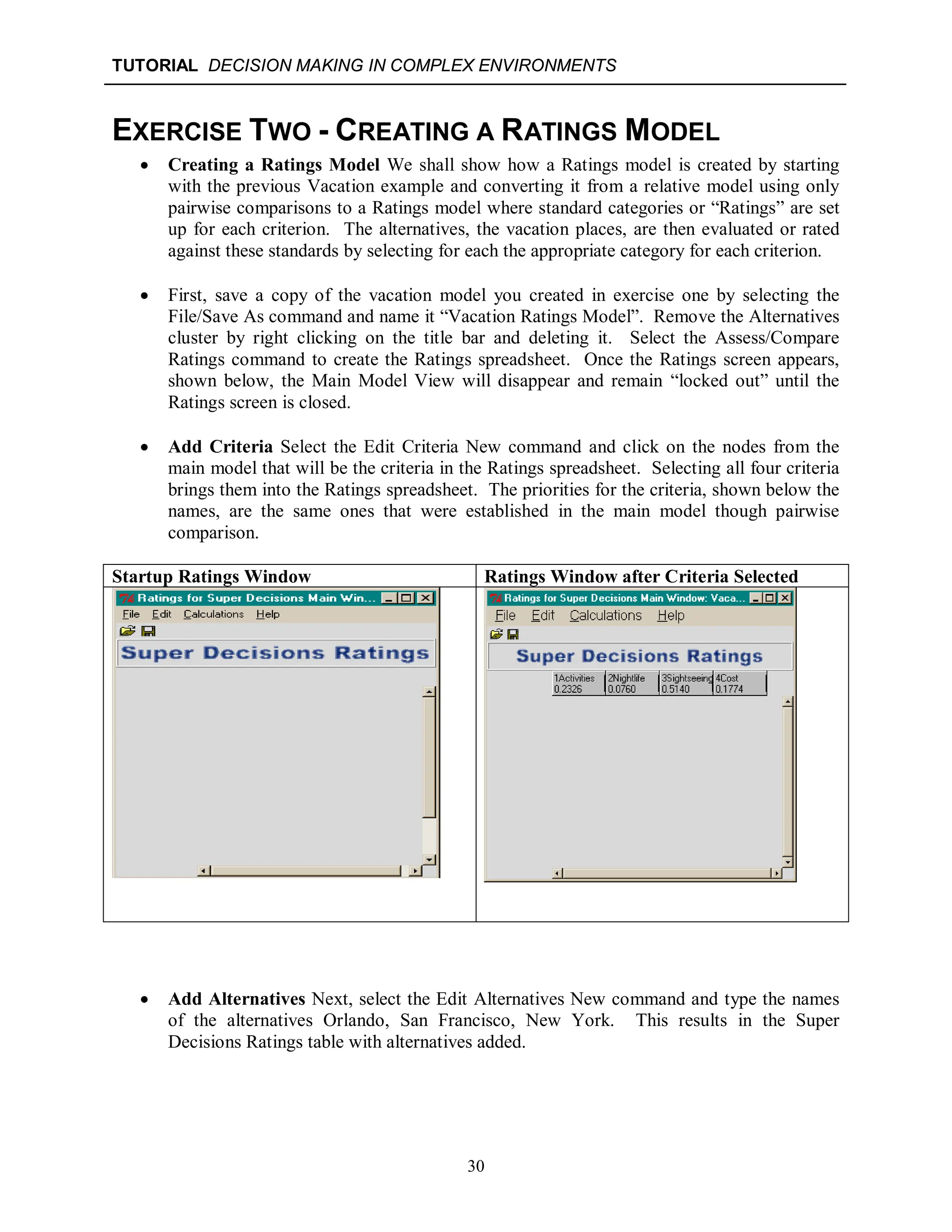 TUTORIAL DECISION MAKING IN COMPLEX ENVIRONMENTS
30
EXERCISE TWO - CREATING A RATINGS MODEL
 Creating a Ratings Model We shall show how a Ratings model is created by starting
with the previous Vacation example and converting it from a relative model using only
pairwise comparisons to a Ratings model where standard categories or “Ratings” are set
up for each criterion. The alternatives, the vacation places, are then evaluated or rated
against these standards by selecting for each the appropriate category for each criterion.
 First, save a copy of the vacation model you created in exercise one by selecting the
File/Save As command and name it “Vacation Ratings Model”. Remove the Alternatives
cluster by right clicking on the title bar and deleting it. Select the Assess/Compare
Ratings command to create the Ratings spreadsheet. Once the Ratings screen appears,
shown below, the Main Model View will disappear and remain “locked out” until the
Ratings screen is closed.
 Add Criteria Select the Edit Criteria New command and click on the nodes from the
main model that will be the criteria in the Ratings spreadsheet. Selecting all four criteria
brings them into the Ratings spreadsheet. The priorities for the criteria, shown below the
names, are the same ones that were established in the main model though pairwise
comparison.
Startup Ratings Window Ratings Window after Criteria Selected
 Add Alternatives Next, select the Edit Alternatives New command and type the names
of the alternatives Orlando, San Francisco, New York. This results in the Super
Decisions Ratings table with alternatives added.
 