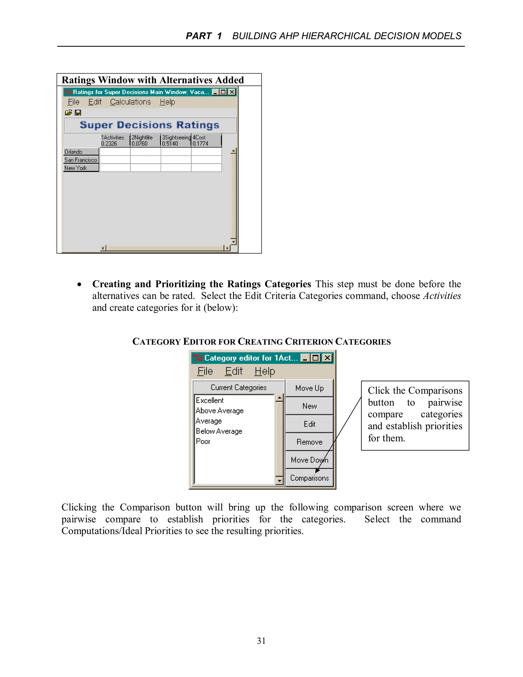 PART 1 BUILDING AHP HIERARCHICAL DECISION MODELS
31
Ratings Window with Alternatives Added
 Creating and Prioritizing the Ratings Categories This step must be done before the
alternatives can be rated. Select the Edit Criteria Categories command, choose Activities
and create categories for it (below):
CATEGORY EDITOR FOR CREATING CRITERION CATEGORIES
Clicking the Comparison button will bring up the following comparison screen where we
pairwise compare to establish priorities for the categories. Select the command
Computations/Ideal Priorities to see the resulting priorities.
Click the Comparisons
button to pairwise
compare categories
and establish priorities
for them.
 