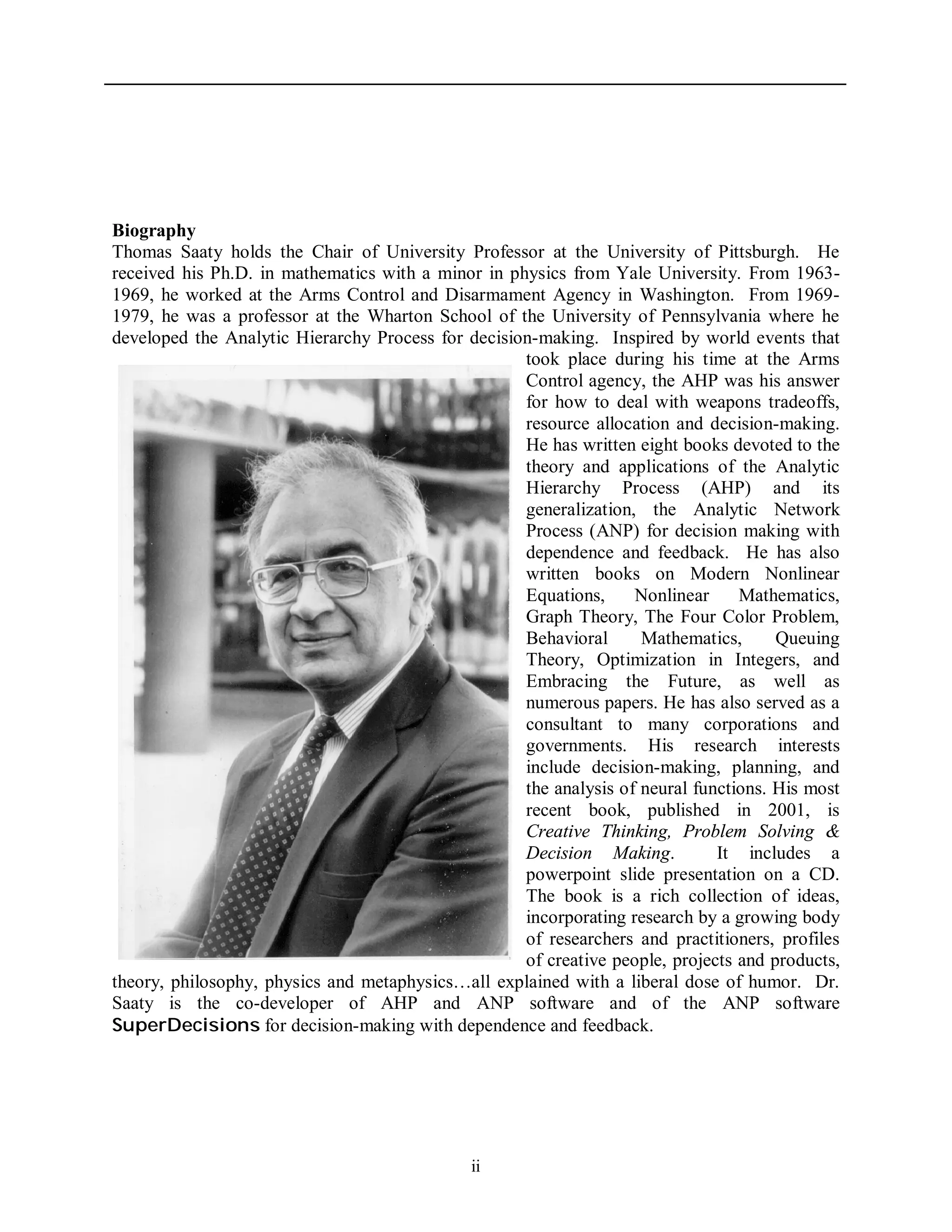 ii
Biography
Thomas Saaty holds the Chair of University Professor at the University of Pittsburgh. He
received his Ph.D. in mathematics with a minor in physics from Yale University. From 1963-
1969, he worked at the Arms Control and Disarmament Agency in Washington. From 1969-
1979, he was a professor at the Wharton School of the University of Pennsylvania where he
developed the Analytic Hierarchy Process for decision-making. Inspired by world events that
took place during his time at the Arms
Control agency, the AHP was his answer
for how to deal with weapons tradeoffs,
resource allocation and decision-making.
He has written eight books devoted to the
theory and applications of the Analytic
Hierarchy Process (AHP) and its
generalization, the Analytic Network
Process (ANP) for decision making with
dependence and feedback. He has also
written books on Modern Nonlinear
Equations, Nonlinear Mathematics,
Graph Theory, The Four Color Problem,
Behavioral Mathematics, Queuing
Theory, Optimization in Integers, and
Embracing the Future, as well as
numerous papers. He has also served as a
consultant to many corporations and
governments. His research interests
include decision-making, planning, and
the analysis of neural functions. His most
recent book, published in 2001, is
Creative Thinking, Problem Solving &
Decision Making. It includes a
powerpoint slide presentation on a CD.
The book is a rich collection of ideas,
incorporating research by a growing body
of researchers and practitioners, profiles
of creative people, projects and products,
theory, philosophy, physics and metaphysics…all explained with a liberal dose of humor. Dr.
Saaty is the co-developer of AHP and ANP software and of the ANP software
SuperDecisions for decision-making with dependence and feedback.
 