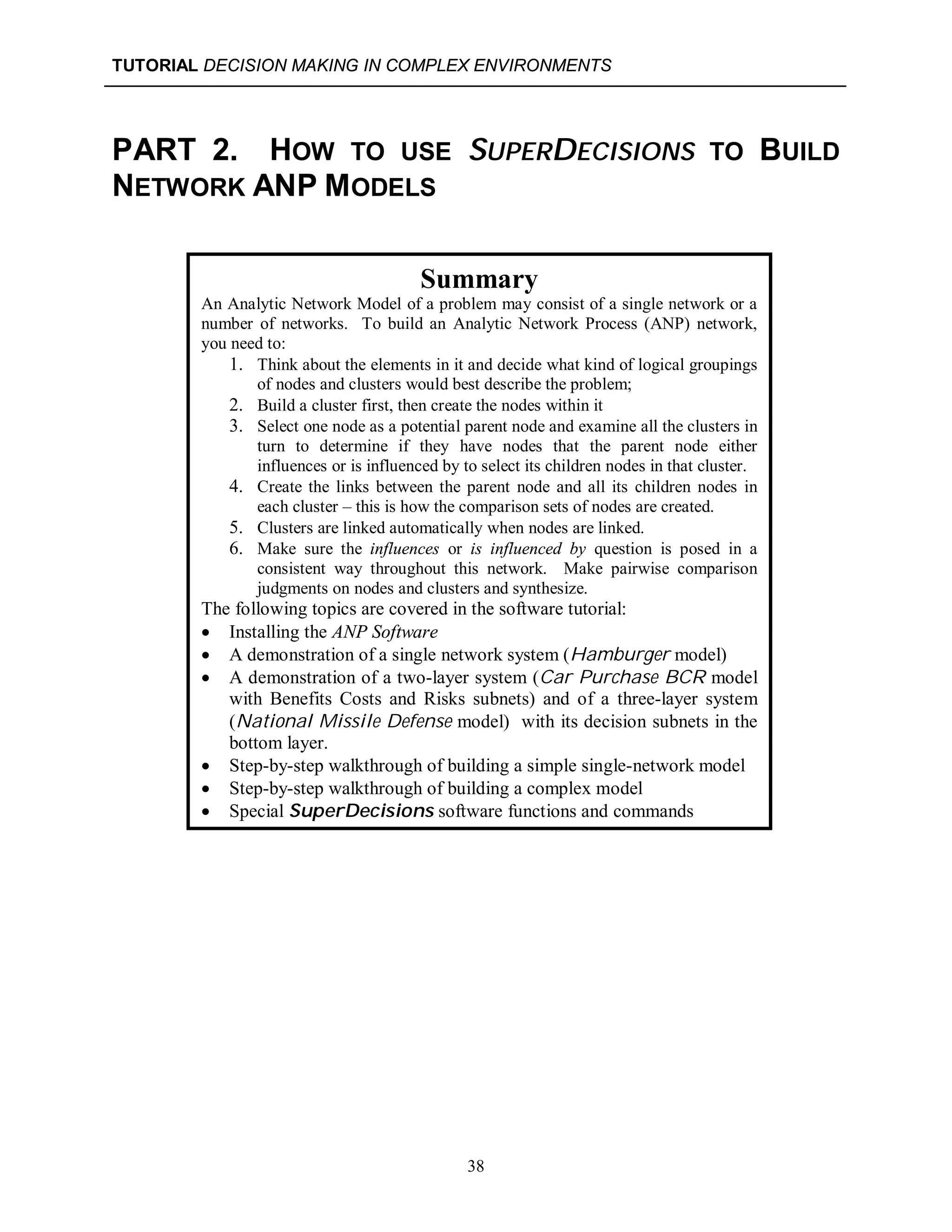 TUTORIAL DECISION MAKING IN COMPLEX ENVIRONMENTS
38
PART 2. HOW TO USE SUPERDECISIONS TO BUILD
NETWORK ANP MODELS
Summary
An Analytic Network Model of a problem may consist of a single network or a
number of networks. To build an Analytic Network Process (ANP) network,
you need to:
1. Think about the elements in it and decide what kind of logical groupings
of nodes and clusters would best describe the problem;
2. Build a cluster first, then create the nodes within it
3. Select one node as a potential parent node and examine all the clusters in
turn to determine if they have nodes that the parent node either
influences or is influenced by to select its children nodes in that cluster.
4. Create the links between the parent node and all its children nodes in
each cluster – this is how the comparison sets of nodes are created.
5. Clusters are linked automatically when nodes are linked.
6. Make sure the influences or is influenced by question is posed in a
consistent way throughout this network. Make pairwise comparison
judgments on nodes and clusters and synthesize.
The following topics are covered in the software tutorial:
 Installing the ANP Software
 A demonstration of a single network system (Hamburger model)
 A demonstration of a two-layer system (Car Purchase BCR model
with Benefits Costs and Risks subnets) and of a three-layer system
(National Missile Defense model) with its decision subnets in the
bottom layer.
 Step-by-step walkthrough of building a simple single-network model
 Step-by-step walkthrough of building a complex model
 Special SuperDecisions software functions and commands
 