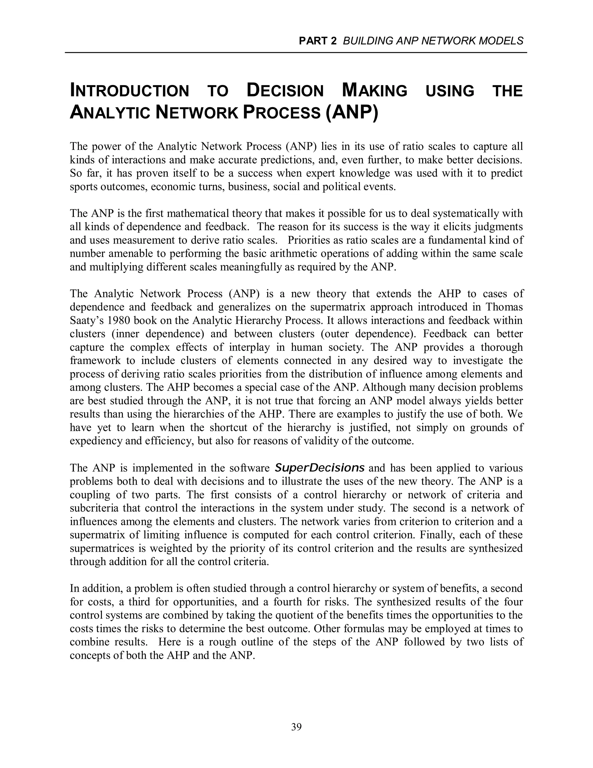 PART 2 BUILDING ANP NETWORK MODELS
39
INTRODUCTION TO DECISION MAKING USING THE
ANALYTIC NETWORK PROCESS (ANP)
The power of the Analytic Network Process (ANP) lies in its use of ratio scales to capture all
kinds of interactions and make accurate predictions, and, even further, to make better decisions.
So far, it has proven itself to be a success when expert knowledge was used with it to predict
sports outcomes, economic turns, business, social and political events.
The ANP is the first mathematical theory that makes it possible for us to deal systematically with
all kinds of dependence and feedback. The reason for its success is the way it elicits judgments
and uses measurement to derive ratio scales. Priorities as ratio scales are a fundamental kind of
number amenable to performing the basic arithmetic operations of adding within the same scale
and multiplying different scales meaningfully as required by the ANP.
The Analytic Network Process (ANP) is a new theory that extends the AHP to cases of
dependence and feedback and generalizes on the supermatrix approach introduced in Thomas
Saaty’s 1980 book on the Analytic Hierarchy Process. It allows interactions and feedback within
clusters (inner dependence) and between clusters (outer dependence). Feedback can better
capture the complex effects of interplay in human society. The ANP provides a thorough
framework to include clusters of elements connected in any desired way to investigate the
process of deriving ratio scales priorities from the distribution of influence among elements and
among clusters. The AHP becomes a special case of the ANP. Although many decision problems
are best studied through the ANP, it is not true that forcing an ANP model always yields better
results than using the hierarchies of the AHP. There are examples to justify the use of both. We
have yet to learn when the shortcut of the hierarchy is justified, not simply on grounds of
expediency and efficiency, but also for reasons of validity of the outcome.
The ANP is implemented in the software SuperDecisions and has been applied to various
problems both to deal with decisions and to illustrate the uses of the new theory. The ANP is a
coupling of two parts. The first consists of a control hierarchy or network of criteria and
subcriteria that control the interactions in the system under study. The second is a network of
influences among the elements and clusters. The network varies from criterion to criterion and a
supermatrix of limiting influence is computed for each control criterion. Finally, each of these
supermatrices is weighted by the priority of its control criterion and the results are synthesized
through addition for all the control criteria.
In addition, a problem is often studied through a control hierarchy or system of benefits, a second
for costs, a third for opportunities, and a fourth for risks. The synthesized results of the four
control systems are combined by taking the quotient of the benefits times the opportunities to the
costs times the risks to determine the best outcome. Other formulas may be employed at times to
combine results. Here is a rough outline of the steps of the ANP followed by two lists of
concepts of both the AHP and the ANP.
 