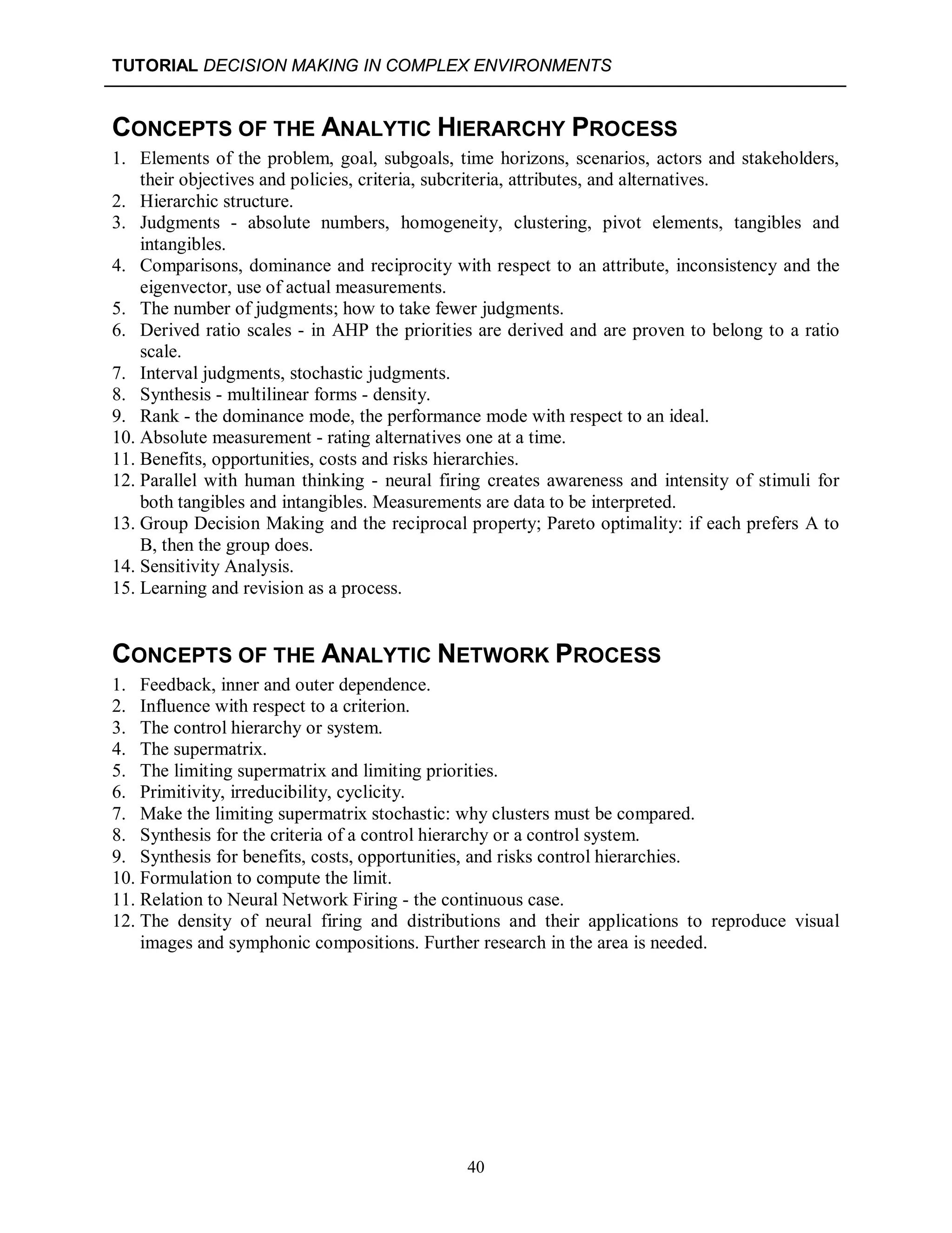 TUTORIAL DECISION MAKING IN COMPLEX ENVIRONMENTS
40
CONCEPTS OF THE ANALYTIC HIERARCHY PROCESS
1. Elements of the problem, goal, subgoals, time horizons, scenarios, actors and stakeholders,
their objectives and policies, criteria, subcriteria, attributes, and alternatives.
2. Hierarchic structure.
3. Judgments - absolute numbers, homogeneity, clustering, pivot elements, tangibles and
intangibles.
4. Comparisons, dominance and reciprocity with respect to an attribute, inconsistency and the
eigenvector, use of actual measurements.
5. The number of judgments; how to take fewer judgments.
6. Derived ratio scales - in AHP the priorities are derived and are proven to belong to a ratio
scale.
7. Interval judgments, stochastic judgments.
8. Synthesis - multilinear forms - density.
9. Rank - the dominance mode, the performance mode with respect to an ideal.
10. Absolute measurement - rating alternatives one at a time.
11. Benefits, opportunities, costs and risks hierarchies.
12. Parallel with human thinking - neural firing creates awareness and intensity of stimuli for
both tangibles and intangibles. Measurements are data to be interpreted.
13. Group Decision Making and the reciprocal property; Pareto optimality: if each prefers A to
B, then the group does.
14. Sensitivity Analysis.
15. Learning and revision as a process.
CONCEPTS OF THE ANALYTIC NETWORK PROCESS
1. Feedback, inner and outer dependence.
2. Influence with respect to a criterion.
3. The control hierarchy or system.
4. The supermatrix.
5. The limiting supermatrix and limiting priorities.
6. Primitivity, irreducibility, cyclicity.
7. Make the limiting supermatrix stochastic: why clusters must be compared.
8. Synthesis for the criteria of a control hierarchy or a control system.
9. Synthesis for benefits, costs, opportunities, and risks control hierarchies.
10. Formulation to compute the limit.
11. Relation to Neural Network Firing - the continuous case.
12. The density of neural firing and distributions and their applications to reproduce visual
images and symphonic compositions. Further research in the area is needed.
 
