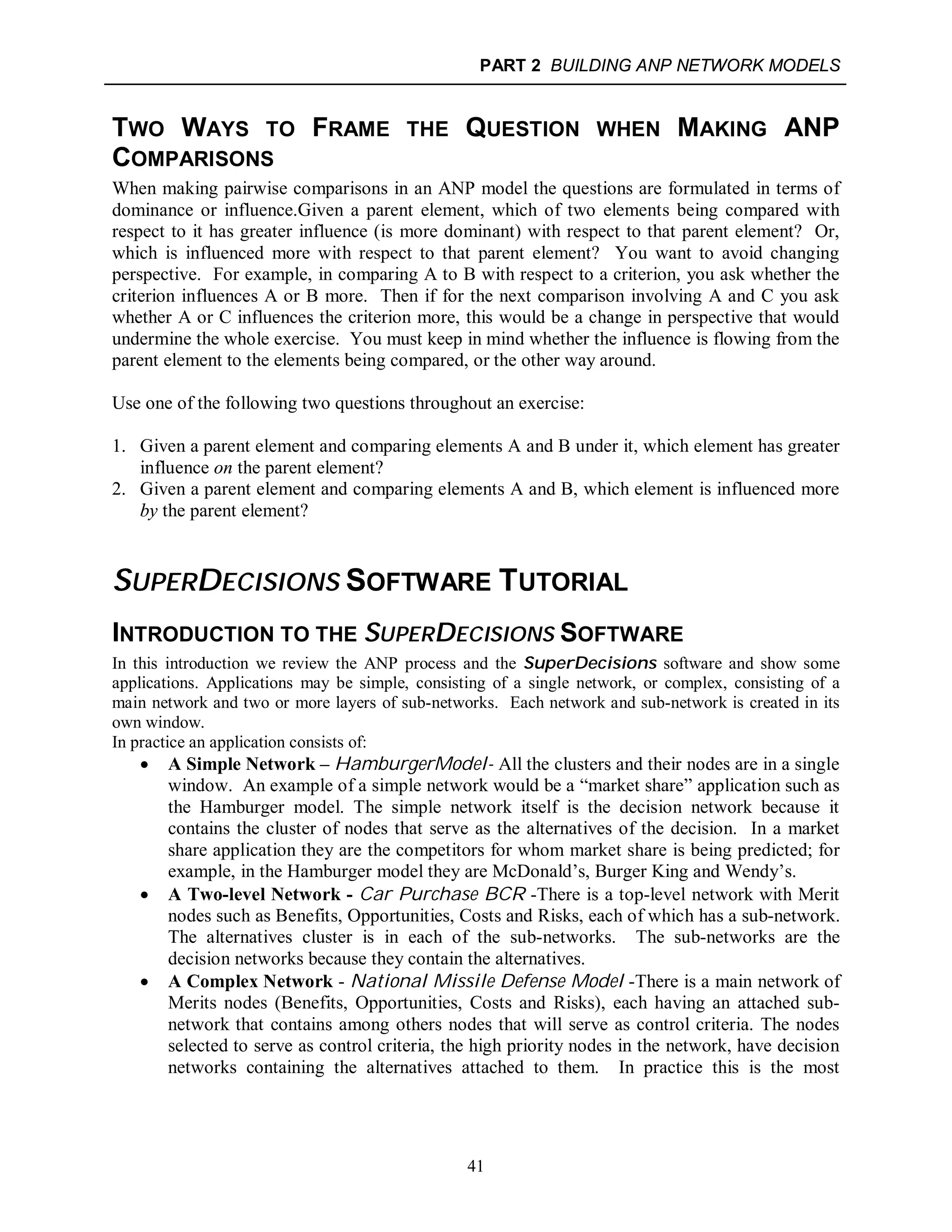 PART 2 BUILDING ANP NETWORK MODELS
41
TWO WAYS TO FRAME THE QUESTION WHEN MAKING ANP
COMPARISONS
When making pairwise comparisons in an ANP model the questions are formulated in terms of
dominance or influence.Given a parent element, which of two elements being compared with
respect to it has greater influence (is more dominant) with respect to that parent element? Or,
which is influenced more with respect to that parent element? You want to avoid changing
perspective. For example, in comparing A to B with respect to a criterion, you ask whether the
criterion influences A or B more. Then if for the next comparison involving A and C you ask
whether A or C influences the criterion more, this would be a change in perspective that would
undermine the whole exercise. You must keep in mind whether the influence is flowing from the
parent element to the elements being compared, or the other way around.
Use one of the following two questions throughout an exercise:
1. Given a parent element and comparing elements A and B under it, which element has greater
influence on the parent element?
2. Given a parent element and comparing elements A and B, which element is influenced more
by the parent element?
SUPERDECISIONS SOFTWARE TUTORIAL
INTRODUCTION TO THE SUPERDECISIONS SOFTWARE
In this introduction we review the ANP process and the SuperDecisions software and show some
applications. Applications may be simple, consisting of a single network, or complex, consisting of a
main network and two or more layers of sub-networks. Each network and sub-network is created in its
own window.
In practice an application consists of:
 A Simple Network – HamburgerModel- All the clusters and their nodes are in a single
window. An example of a simple network would be a “market share” application such as
the Hamburger model. The simple network itself is the decision network because it
contains the cluster of nodes that serve as the alternatives of the decision. In a market
share application they are the competitors for whom market share is being predicted; for
example, in the Hamburger model they are McDonald’s, Burger King and Wendy’s.
 A Two-level Network - Car Purchase BCR -There is a top-level network with Merit
nodes such as Benefits, Opportunities, Costs and Risks, each of which has a sub-network.
The alternatives cluster is in each of the sub-networks. The sub-networks are the
decision networks because they contain the alternatives.
 A Complex Network - National Missile Defense Model -There is a main network of
Merits nodes (Benefits, Opportunities, Costs and Risks), each having an attached sub-
network that contains among others nodes that will serve as control criteria. The nodes
selected to serve as control criteria, the high priority nodes in the network, have decision
networks containing the alternatives attached to them. In practice this is the most
 