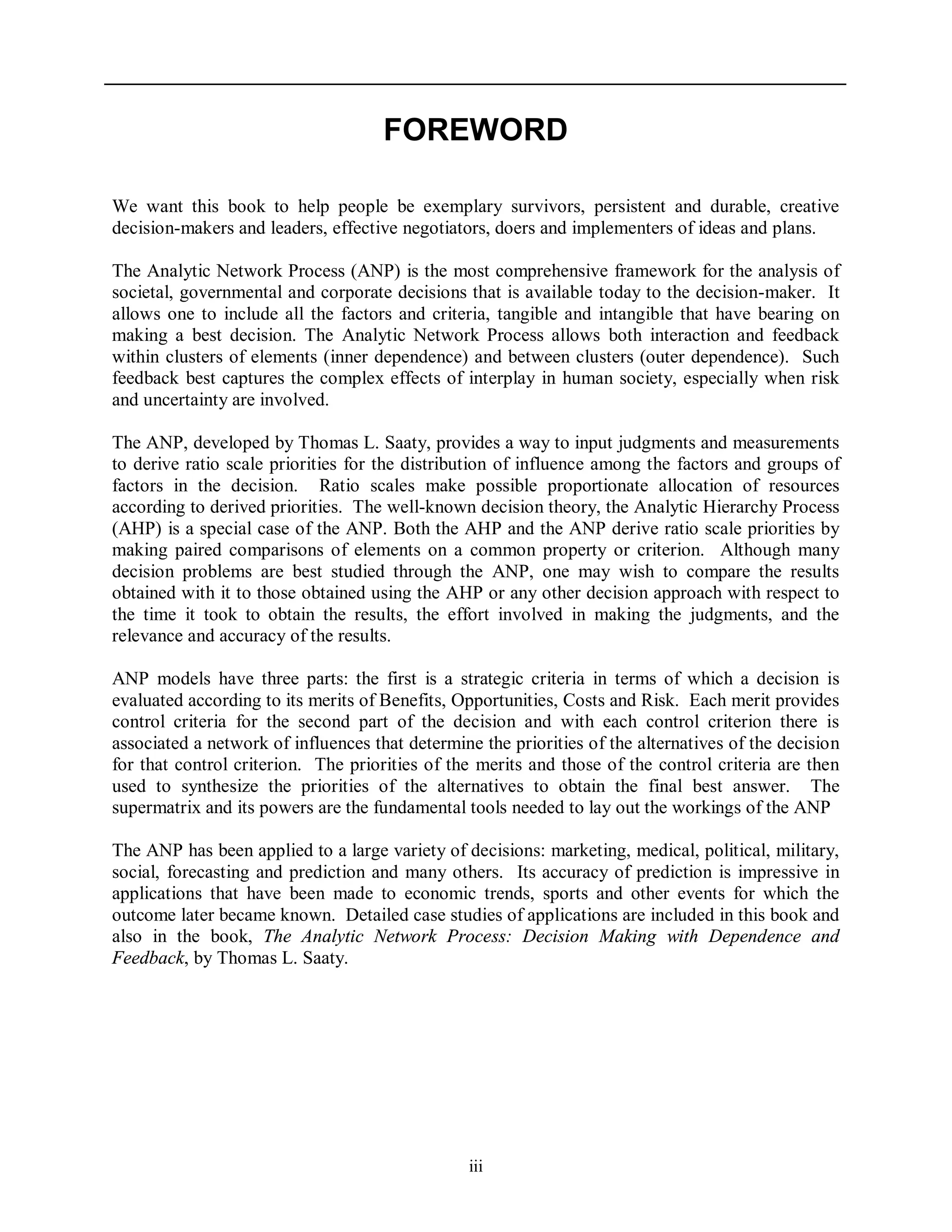 iii
FOREWORD
We want this book to help people be exemplary survivors, persistent and durable, creative
decision-makers and leaders, effective negotiators, doers and implementers of ideas and plans.
The Analytic Network Process (ANP) is the most comprehensive framework for the analysis of
societal, governmental and corporate decisions that is available today to the decision-maker. It
allows one to include all the factors and criteria, tangible and intangible that have bearing on
making a best decision. The Analytic Network Process allows both interaction and feedback
within clusters of elements (inner dependence) and between clusters (outer dependence). Such
feedback best captures the complex effects of interplay in human society, especially when risk
and uncertainty are involved.
The ANP, developed by Thomas L. Saaty, provides a way to input judgments and measurements
to derive ratio scale priorities for the distribution of influence among the factors and groups of
factors in the decision. Ratio scales make possible proportionate allocation of resources
according to derived priorities. The well-known decision theory, the Analytic Hierarchy Process
(AHP) is a special case of the ANP. Both the AHP and the ANP derive ratio scale priorities by
making paired comparisons of elements on a common property or criterion. Although many
decision problems are best studied through the ANP, one may wish to compare the results
obtained with it to those obtained using the AHP or any other decision approach with respect to
the time it took to obtain the results, the effort involved in making the judgments, and the
relevance and accuracy of the results.
ANP models have three parts: the first is a strategic criteria in terms of which a decision is
evaluated according to its merits of Benefits, Opportunities, Costs and Risk. Each merit provides
control criteria for the second part of the decision and with each control criterion there is
associated a network of influences that determine the priorities of the alternatives of the decision
for that control criterion. The priorities of the merits and those of the control criteria are then
used to synthesize the priorities of the alternatives to obtain the final best answer. The
supermatrix and its powers are the fundamental tools needed to lay out the workings of the ANP
The ANP has been applied to a large variety of decisions: marketing, medical, political, military,
social, forecasting and prediction and many others. Its accuracy of prediction is impressive in
applications that have been made to economic trends, sports and other events for which the
outcome later became known. Detailed case studies of applications are included in this book and
also in the book, The Analytic Network Process: Decision Making with Dependence and
Feedback, by Thomas L. Saaty.
 