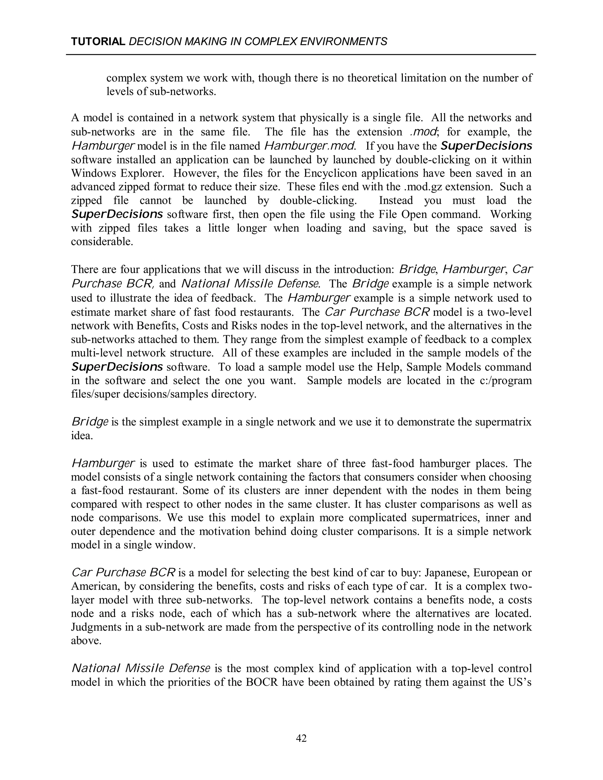 TUTORIAL DECISION MAKING IN COMPLEX ENVIRONMENTS
42
complex system we work with, though there is no theoretical limitation on the number of
levels of sub-networks.
A model is contained in a network system that physically is a single file. All the networks and
sub-networks are in the same file. The file has the extension .mod; for example, the
Hamburger model is in the file named Hamburger.mod. If you have the SuperDecisions
software installed an application can be launched by launched by double-clicking on it within
Windows Explorer. However, the files for the Encyclicon applications have been saved in an
advanced zipped format to reduce their size. These files end with the .mod.gz extension. Such a
zipped file cannot be launched by double-clicking. Instead you must load the
SuperDecisions software first, then open the file using the File Open command. Working
with zipped files takes a little longer when loading and saving, but the space saved is
considerable.
There are four applications that we will discuss in the introduction: Bridge, Hamburger, Car
Purchase BCR, and National Missile Defense. The Bridge example is a simple network
used to illustrate the idea of feedback. The Hamburger example is a simple network used to
estimate market share of fast food restaurants. The Car Purchase BCR model is a two-level
network with Benefits, Costs and Risks nodes in the top-level network, and the alternatives in the
sub-networks attached to them. They range from the simplest example of feedback to a complex
multi-level network structure. All of these examples are included in the sample models of the
SuperDecisions software. To load a sample model use the Help, Sample Models command
in the software and select the one you want. Sample models are located in the c:/program
files/super decisions/samples directory.
Bridge is the simplest example in a single network and we use it to demonstrate the supermatrix
idea.
Hamburger is used to estimate the market share of three fast-food hamburger places. The
model consists of a single network containing the factors that consumers consider when choosing
a fast-food restaurant. Some of its clusters are inner dependent with the nodes in them being
compared with respect to other nodes in the same cluster. It has cluster comparisons as well as
node comparisons. We use this model to explain more complicated supermatrices, inner and
outer dependence and the motivation behind doing cluster comparisons. It is a simple network
model in a single window.
Car Purchase BCR is a model for selecting the best kind of car to buy: Japanese, European or
American, by considering the benefits, costs and risks of each type of car. It is a complex two-
layer model with three sub-networks. The top-level network contains a benefits node, a costs
node and a risks node, each of which has a sub-network where the alternatives are located.
Judgments in a sub-network are made from the perspective of its controlling node in the network
above.
National Missile Defense is the most complex kind of application with a top-level control
model in which the priorities of the BOCR have been obtained by rating them against the US’s
 