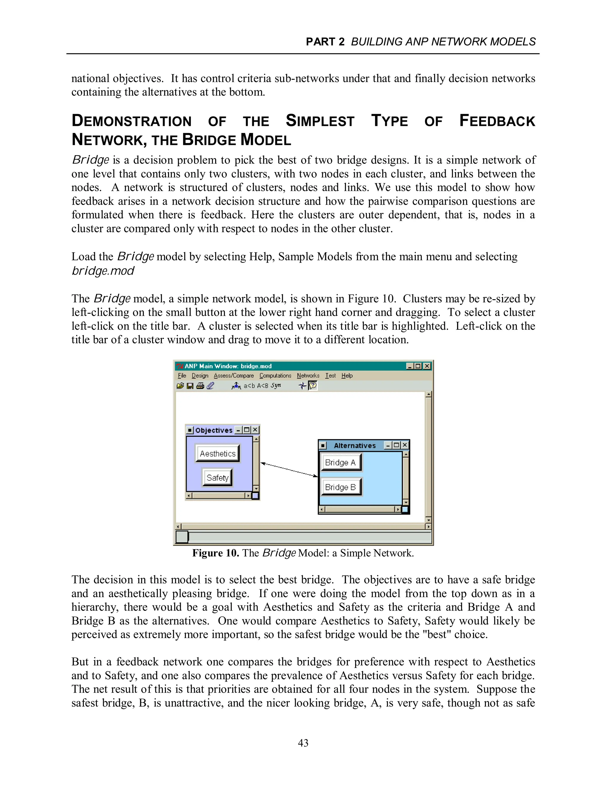 PART 2 BUILDING ANP NETWORK MODELS
43
national objectives. It has control criteria sub-networks under that and finally decision networks
containing the alternatives at the bottom.
DEMONSTRATION OF THE SIMPLEST TYPE OF FEEDBACK
NETWORK, THE BRIDGE MODEL
Bridge is a decision problem to pick the best of two bridge designs. It is a simple network of
one level that contains only two clusters, with two nodes in each cluster, and links between the
nodes. A network is structured of clusters, nodes and links. We use this model to show how
feedback arises in a network decision structure and how the pairwise comparison questions are
formulated when there is feedback. Here the clusters are outer dependent, that is, nodes in a
cluster are compared only with respect to nodes in the other cluster.
Load the Bridge model by selecting Help, Sample Models from the main menu and selecting
bridge.mod
The Bridge model, a simple network model, is shown in Figure 10. Clusters may be re-sized by
left-clicking on the small button at the lower right hand corner and dragging. To select a cluster
left-click on the title bar. A cluster is selected when its title bar is highlighted. Left-click on the
title bar of a cluster window and drag to move it to a different location.
Figure 10. The Bridge Model: a Simple Network.
The decision in this model is to select the best bridge. The objectives are to have a safe bridge
and an aesthetically pleasing bridge. If one were doing the model from the top down as in a
hierarchy, there would be a goal with Aesthetics and Safety as the criteria and Bridge A and
Bridge B as the alternatives. One would compare Aesthetics to Safety, Safety would likely be
perceived as extremely more important, so the safest bridge would be the "best" choice.
But in a feedback network one compares the bridges for preference with respect to Aesthetics
and to Safety, and one also compares the prevalence of Aesthetics versus Safety for each bridge.
The net result of this is that priorities are obtained for all four nodes in the system. Suppose the
safest bridge, B, is unattractive, and the nicer looking bridge, A, is very safe, though not as safe
 