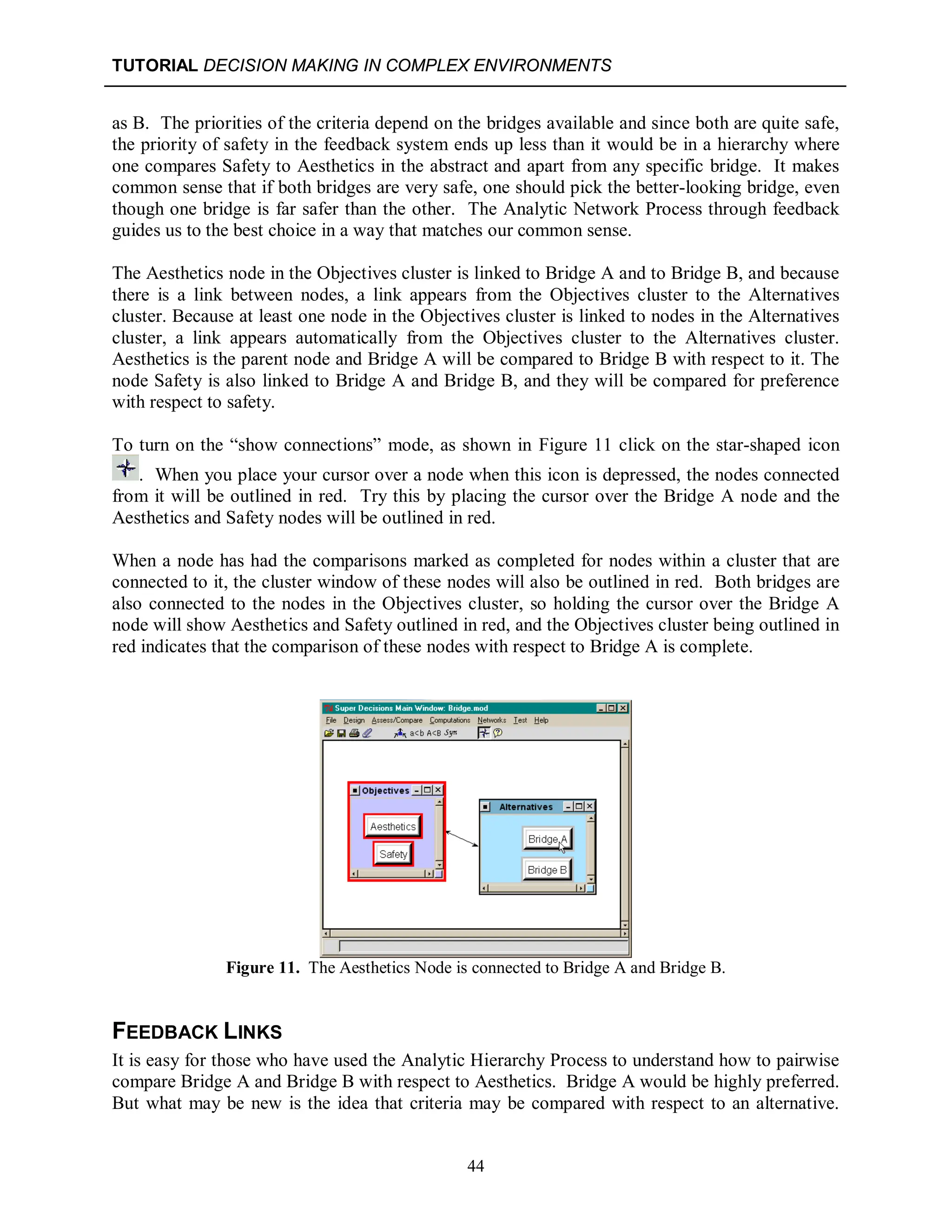 TUTORIAL DECISION MAKING IN COMPLEX ENVIRONMENTS
44
as B. The priorities of the criteria depend on the bridges available and since both are quite safe,
the priority of safety in the feedback system ends up less than it would be in a hierarchy where
one compares Safety to Aesthetics in the abstract and apart from any specific bridge. It makes
common sense that if both bridges are very safe, one should pick the better-looking bridge, even
though one bridge is far safer than the other. The Analytic Network Process through feedback
guides us to the best choice in a way that matches our common sense.
The Aesthetics node in the Objectives cluster is linked to Bridge A and to Bridge B, and because
there is a link between nodes, a link appears from the Objectives cluster to the Alternatives
cluster. Because at least one node in the Objectives cluster is linked to nodes in the Alternatives
cluster, a link appears automatically from the Objectives cluster to the Alternatives cluster.
Aesthetics is the parent node and Bridge A will be compared to Bridge B with respect to it. The
node Safety is also linked to Bridge A and Bridge B, and they will be compared for preference
with respect to safety.
To turn on the “show connections” mode, as shown in Figure 11 click on the star-shaped icon
. When you place your cursor over a node when this icon is depressed, the nodes connected
from it will be outlined in red. Try this by placing the cursor over the Bridge A node and the
Aesthetics and Safety nodes will be outlined in red.
When a node has had the comparisons marked as completed for nodes within a cluster that are
connected to it, the cluster window of these nodes will also be outlined in red. Both bridges are
also connected to the nodes in the Objectives cluster, so holding the cursor over the Bridge A
node will show Aesthetics and Safety outlined in red, and the Objectives cluster being outlined in
red indicates that the comparison of these nodes with respect to Bridge A is complete.
Figure 11. The Aesthetics Node is connected to Bridge A and Bridge B.
FEEDBACK LINKS
It is easy for those who have used the Analytic Hierarchy Process to understand how to pairwise
compare Bridge A and Bridge B with respect to Aesthetics. Bridge A would be highly preferred.
But what may be new is the idea that criteria may be compared with respect to an alternative.
 