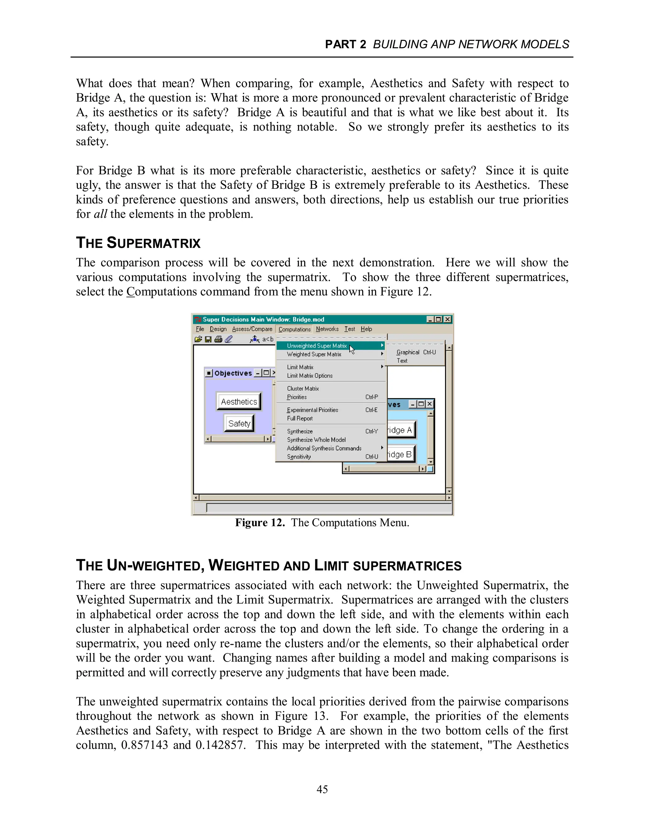 PART 2 BUILDING ANP NETWORK MODELS
45
What does that mean? When comparing, for example, Aesthetics and Safety with respect to
Bridge A, the question is: What is more a more pronounced or prevalent characteristic of Bridge
A, its aesthetics or its safety? Bridge A is beautiful and that is what we like best about it. Its
safety, though quite adequate, is nothing notable. So we strongly prefer its aesthetics to its
safety.
For Bridge B what is its more preferable characteristic, aesthetics or safety? Since it is quite
ugly, the answer is that the Safety of Bridge B is extremely preferable to its Aesthetics. These
kinds of preference questions and answers, both directions, help us establish our true priorities
for all the elements in the problem.
THE SUPERMATRIX
The comparison process will be covered in the next demonstration. Here we will show the
various computations involving the supermatrix. To show the three different supermatrices,
select the Computations command from the menu shown in Figure 12.
Figure 12. The Computations Menu.
THE UN-WEIGHTED, WEIGHTED AND LIMIT SUPERMATRICES
There are three supermatrices associated with each network: the Unweighted Supermatrix, the
Weighted Supermatrix and the Limit Supermatrix. Supermatrices are arranged with the clusters
in alphabetical order across the top and down the left side, and with the elements within each
cluster in alphabetical order across the top and down the left side. To change the ordering in a
supermatrix, you need only re-name the clusters and/or the elements, so their alphabetical order
will be the order you want. Changing names after building a model and making comparisons is
permitted and will correctly preserve any judgments that have been made.
The unweighted supermatrix contains the local priorities derived from the pairwise comparisons
throughout the network as shown in Figure 13. For example, the priorities of the elements
Aesthetics and Safety, with respect to Bridge A are shown in the two bottom cells of the first
column, 0.857143 and 0.142857. This may be interpreted with the statement, "The Aesthetics
 
