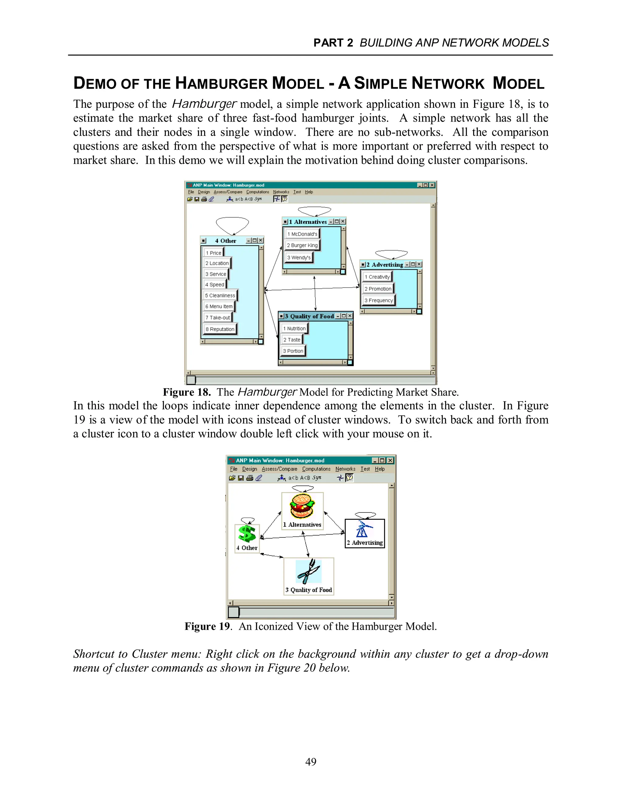 PART 2 BUILDING ANP NETWORK MODELS
49
DEMO OF THE HAMBURGER MODEL - A SIMPLE NETWORK MODEL
The purpose of the Hamburger model, a simple network application shown in Figure 18, is to
estimate the market share of three fast-food hamburger joints. A simple network has all the
clusters and their nodes in a single window. There are no sub-networks. All the comparison
questions are asked from the perspective of what is more important or preferred with respect to
market share. In this demo we will explain the motivation behind doing cluster comparisons.
Figure 18. The Hamburger Model for Predicting Market Share.
In this model the loops indicate inner dependence among the elements in the cluster. In Figure
19 is a view of the model with icons instead of cluster windows. To switch back and forth from
a cluster icon to a cluster window double left click with your mouse on it.
Figure 19. An Iconized View of the Hamburger Model.
Shortcut to Cluster menu: Right click on the background within any cluster to get a drop-down
menu of cluster commands as shown in Figure 20 below.
 