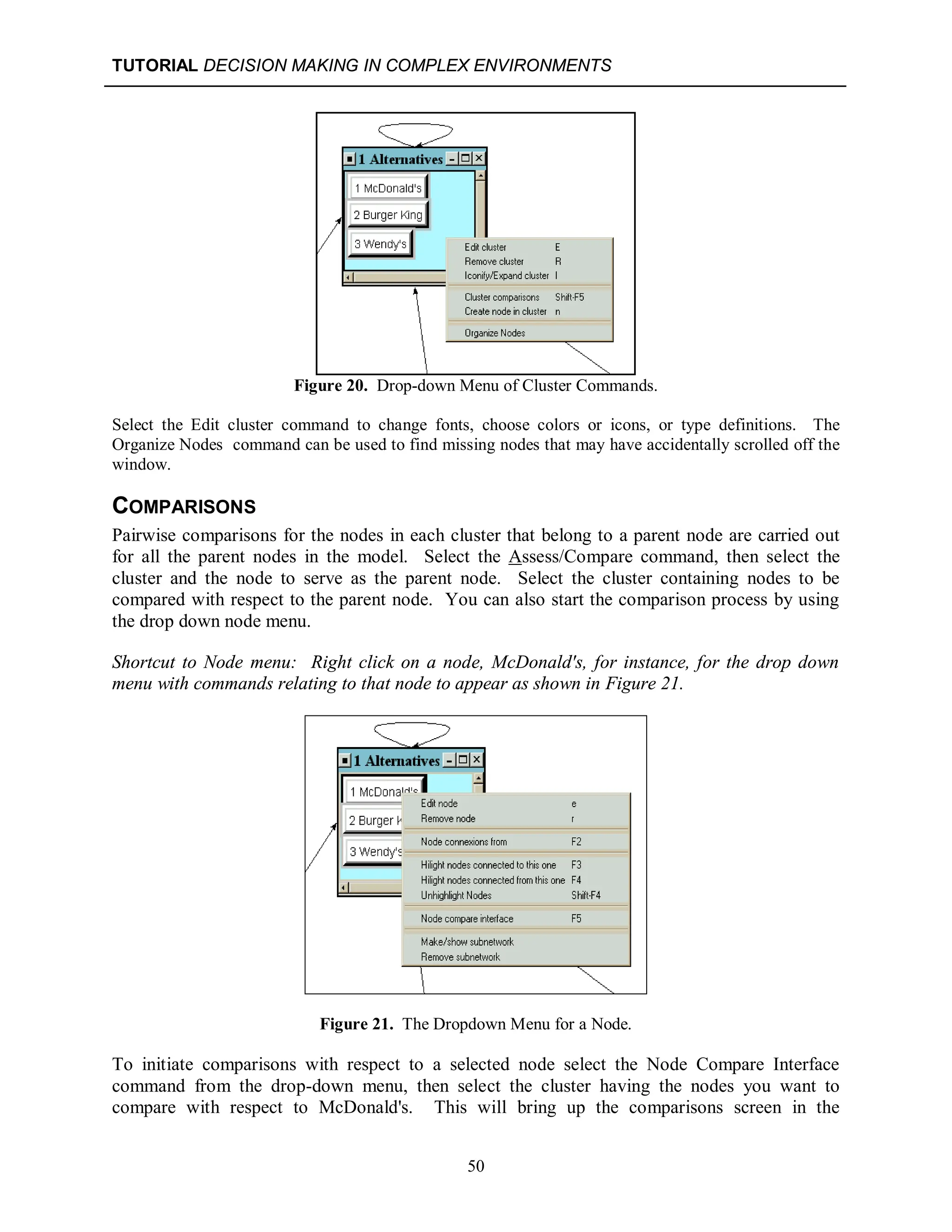 TUTORIAL DECISION MAKING IN COMPLEX ENVIRONMENTS
50
Figure 20. Drop-down Menu of Cluster Commands.
Select the Edit cluster command to change fonts, choose colors or icons, or type definitions. The
Organize Nodes command can be used to find missing nodes that may have accidentally scrolled off the
window.
COMPARISONS
Pairwise comparisons for the nodes in each cluster that belong to a parent node are carried out
for all the parent nodes in the model. Select the Assess/Compare command, then select the
cluster and the node to serve as the parent node. Select the cluster containing nodes to be
compared with respect to the parent node. You can also start the comparison process by using
the drop down node menu.
Shortcut to Node menu: Right click on a node, McDonald's, for instance, for the drop down
menu with commands relating to that node to appear as shown in Figure 21.
Figure 21. The Dropdown Menu for a Node.
To initiate comparisons with respect to a selected node select the Node Compare Interface
command from the drop-down menu, then select the cluster having the nodes you want to
compare with respect to McDonald's. This will bring up the comparisons screen in the
 