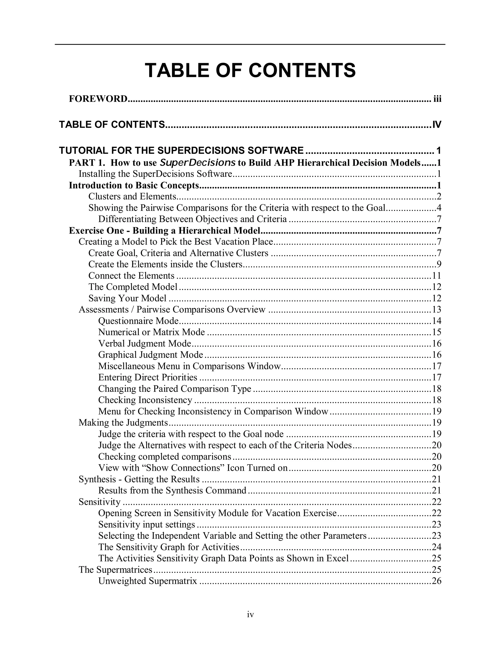 iv
TABLE OF CONTENTS
FOREWORD....................................................................................................................... iii
TABLE OF CONTENTS.................................................................................................IV
TUTORIAL FOR THE SUPERDECISIONS SOFTWARE............................................... 1
PART 1. How to use SuperDecisions to Build AHP Hierarchical Decision Models......1
Installing the SuperDecisions Software................................................................................1
Introduction to Basic Concepts.............................................................................................1
Clusters and Elements......................................................................................................2
Showing the Pairwise Comparisons for the Criteria with respect to the Goal....................4
Differentiating Between Objectives and Criteria ..........................................................7
Exercise One - Building a Hierarchical Model.....................................................................7
Creating a Model to Pick the Best Vacation Place................................................................7
Create Goal, Criteria and Alternative Clusters .................................................................7
Create the Elements inside the Clusters............................................................................9
Connect the Elements ....................................................................................................11
The Completed Model...................................................................................................12
Saving Your Model .......................................................................................................12
Assessments / Pairwise Comparisons Overview ................................................................13
Questionnaire Mode...................................................................................................14
Numerical or Matrix Mode ........................................................................................15
Verbal Judgment Mode..............................................................................................16
Graphical Judgment Mode.........................................................................................16
Miscellaneous Menu in Comparisons Window...........................................................17
Entering Direct Priorities ...........................................................................................17
Changing the Paired Comparison Type ......................................................................18
Checking Inconsistency .............................................................................................18
Menu for Checking Inconsistency in Comparison Window........................................19
Making the Judgments.......................................................................................................19
Judge the criteria with respect to the Goal node .........................................................19
Judge the Alternatives with respect to each of the Criteria Nodes...............................20
Checking completed comparisons..............................................................................20
View with “Show Connections” Icon Turned on........................................................20
Synthesis - Getting the Results ..........................................................................................21
Results from the Synthesis Command........................................................................21
Sensitivity .........................................................................................................................22
Opening Screen in Sensitivity Module for Vacation Exercise.....................................22
Sensitivity input settings ............................................................................................23
Selecting the Independent Variable and Setting the other Parameters.........................23
The Sensitivity Graph for Activities...........................................................................24
The Activities Sensitivity Graph Data Points as Shown in Excel................................25
The Supermatrices.............................................................................................................25
Unweighted Supermatrix ...........................................................................................26
 