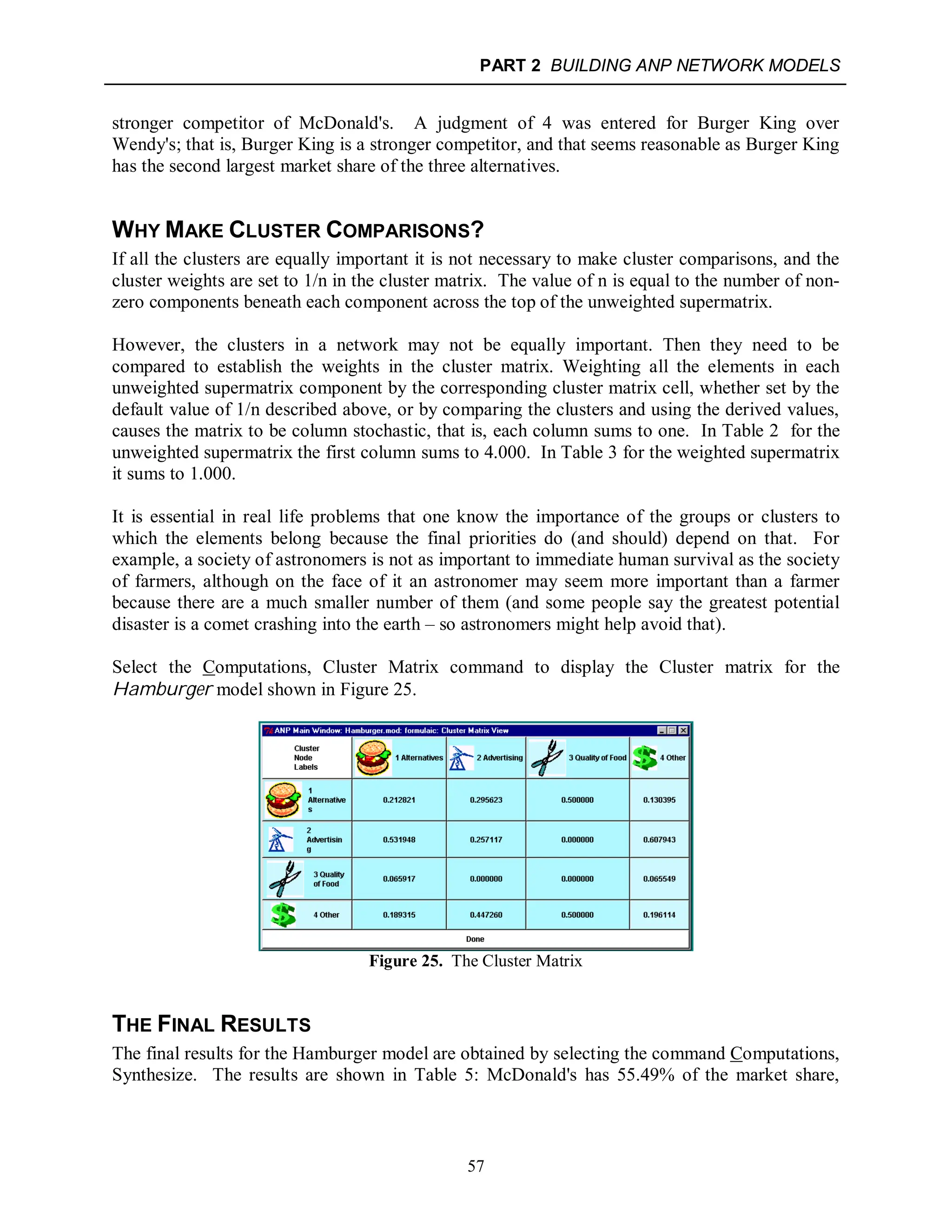 PART 2 BUILDING ANP NETWORK MODELS
57
stronger competitor of McDonald's. A judgment of 4 was entered for Burger King over
Wendy's; that is, Burger King is a stronger competitor, and that seems reasonable as Burger King
has the second largest market share of the three alternatives.
WHY MAKE CLUSTER COMPARISONS?
If all the clusters are equally important it is not necessary to make cluster comparisons, and the
cluster weights are set to 1/n in the cluster matrix. The value of n is equal to the number of non-
zero components beneath each component across the top of the unweighted supermatrix.
However, the clusters in a network may not be equally important. Then they need to be
compared to establish the weights in the cluster matrix. Weighting all the elements in each
unweighted supermatrix component by the corresponding cluster matrix cell, whether set by the
default value of 1/n described above, or by comparing the clusters and using the derived values,
causes the matrix to be column stochastic, that is, each column sums to one. In Table 2 for the
unweighted supermatrix the first column sums to 4.000. In Table 3 for the weighted supermatrix
it sums to 1.000.
It is essential in real life problems that one know the importance of the groups or clusters to
which the elements belong because the final priorities do (and should) depend on that. For
example, a society of astronomers is not as important to immediate human survival as the society
of farmers, although on the face of it an astronomer may seem more important than a farmer
because there are a much smaller number of them (and some people say the greatest potential
disaster is a comet crashing into the earth – so astronomers might help avoid that).
Select the Computations, Cluster Matrix command to display the Cluster matrix for the
Hamburger model shown in Figure 25.
Figure 25. The Cluster Matrix
THE FINAL RESULTS
The final results for the Hamburger model are obtained by selecting the command Computations,
Synthesize. The results are shown in Table 5: McDonald's has 55.49% of the market share,
 