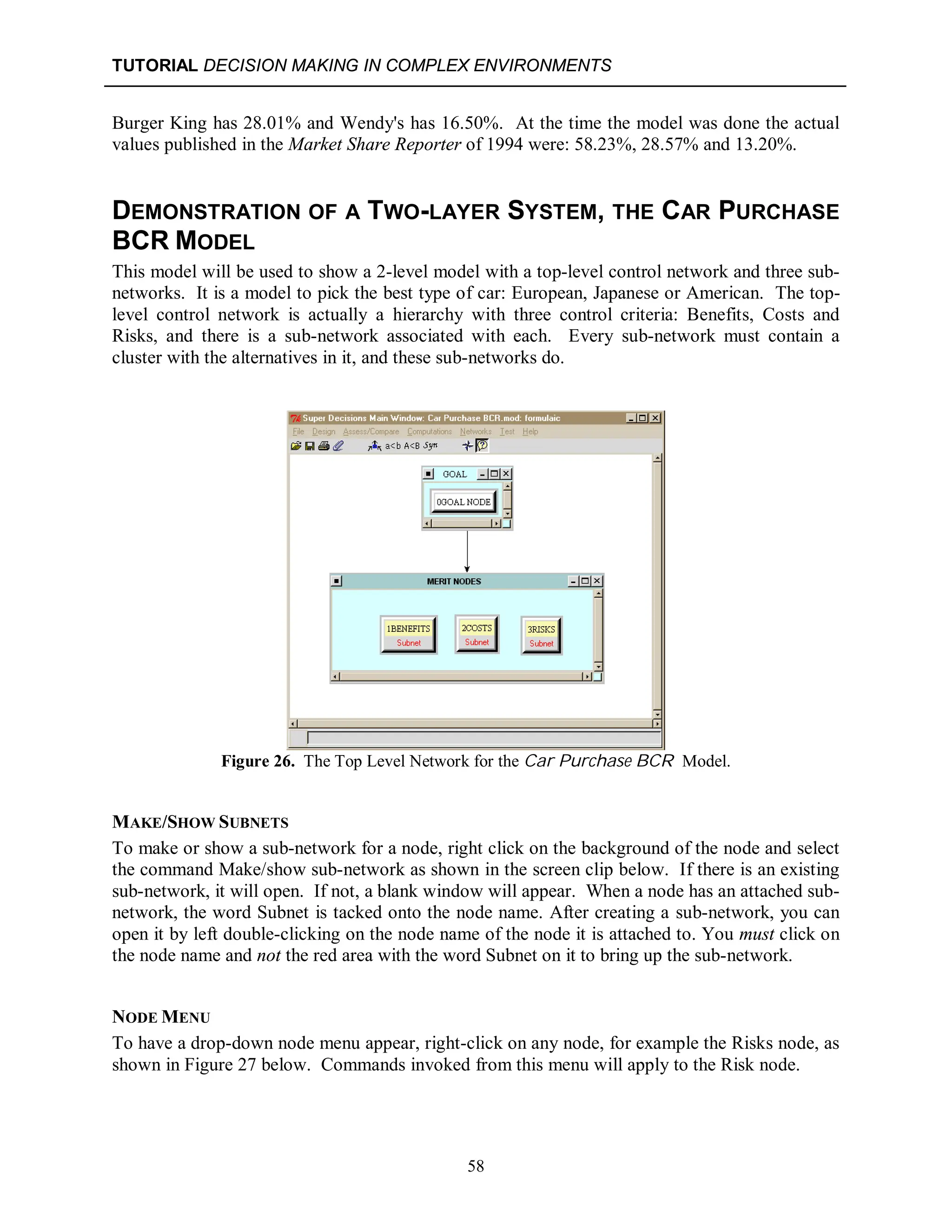 TUTORIAL DECISION MAKING IN COMPLEX ENVIRONMENTS
58
Burger King has 28.01% and Wendy's has 16.50%. At the time the model was done the actual
values published in the Market Share Reporter of 1994 were: 58.23%, 28.57% and 13.20%.
DEMONSTRATION OF A TWO-LAYER SYSTEM, THE CAR PURCHASE
BCR MODEL
This model will be used to show a 2-level model with a top-level control network and three sub-
networks. It is a model to pick the best type of car: European, Japanese or American. The top-
level control network is actually a hierarchy with three control criteria: Benefits, Costs and
Risks, and there is a sub-network associated with each. Every sub-network must contain a
cluster with the alternatives in it, and these sub-networks do.
Figure 26. The Top Level Network for the Car Purchase BCR Model.
MAKE/SHOW SUBNETS
To make or show a sub-network for a node, right click on the background of the node and select
the command Make/show sub-network as shown in the screen clip below. If there is an existing
sub-network, it will open. If not, a blank window will appear. When a node has an attached sub-
network, the word Subnet is tacked onto the node name. After creating a sub-network, you can
open it by left double-clicking on the node name of the node it is attached to. You must click on
the node name and not the red area with the word Subnet on it to bring up the sub-network.
NODE MENU
To have a drop-down node menu appear, right-click on any node, for example the Risks node, as
shown in Figure 27 below. Commands invoked from this menu will apply to the Risk node.
 