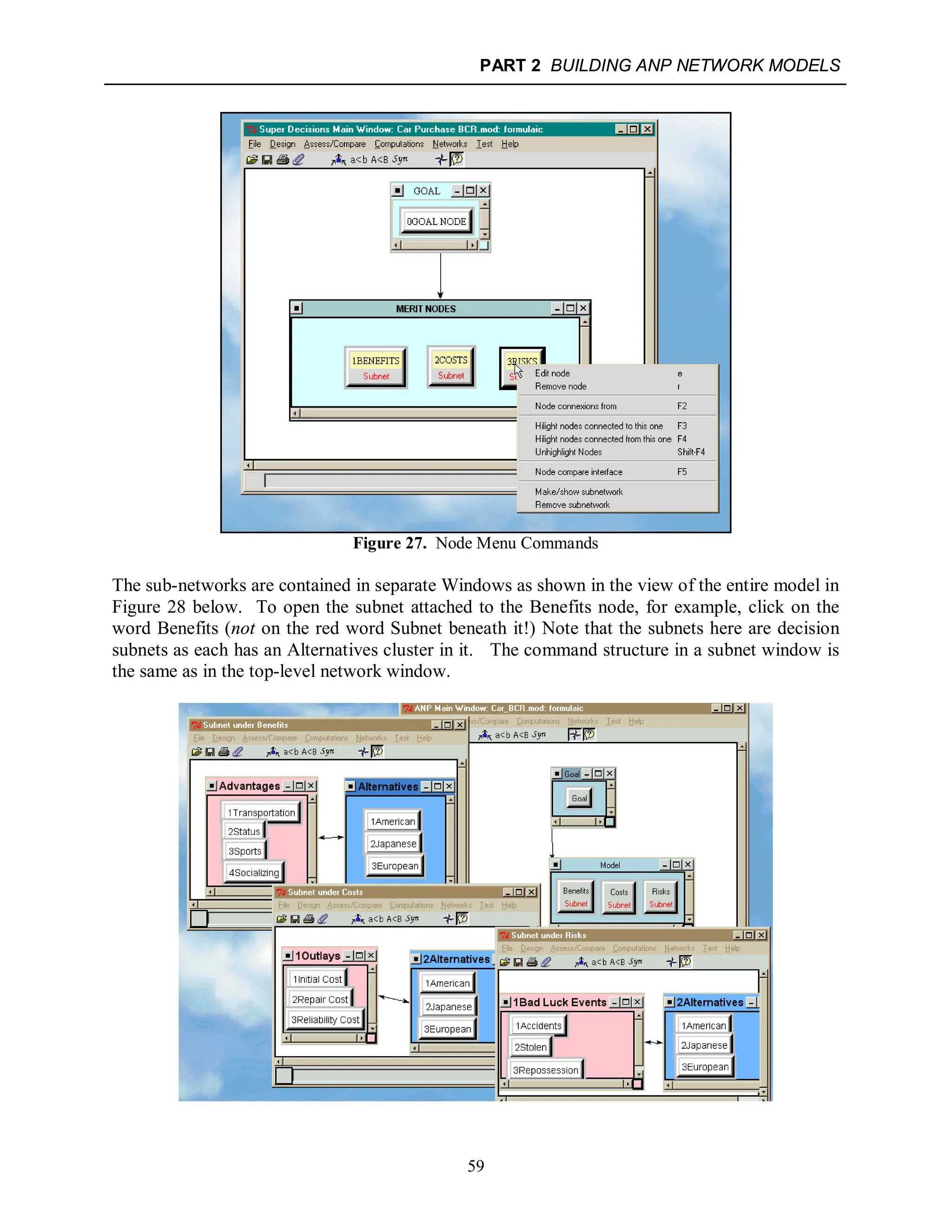PART 2 BUILDING ANP NETWORK MODELS
59
Figure 27. Node Menu Commands
The sub-networks are contained in separate Windows as shown in the view of the entire model in
Figure 28 below. To open the subnet attached to the Benefits node, for example, click on the
word Benefits (not on the red word Subnet beneath it!) Note that the subnets here are decision
subnets as each has an Alternatives cluster in it. The command structure in a subnet window is
the same as in the top-level network window.
 