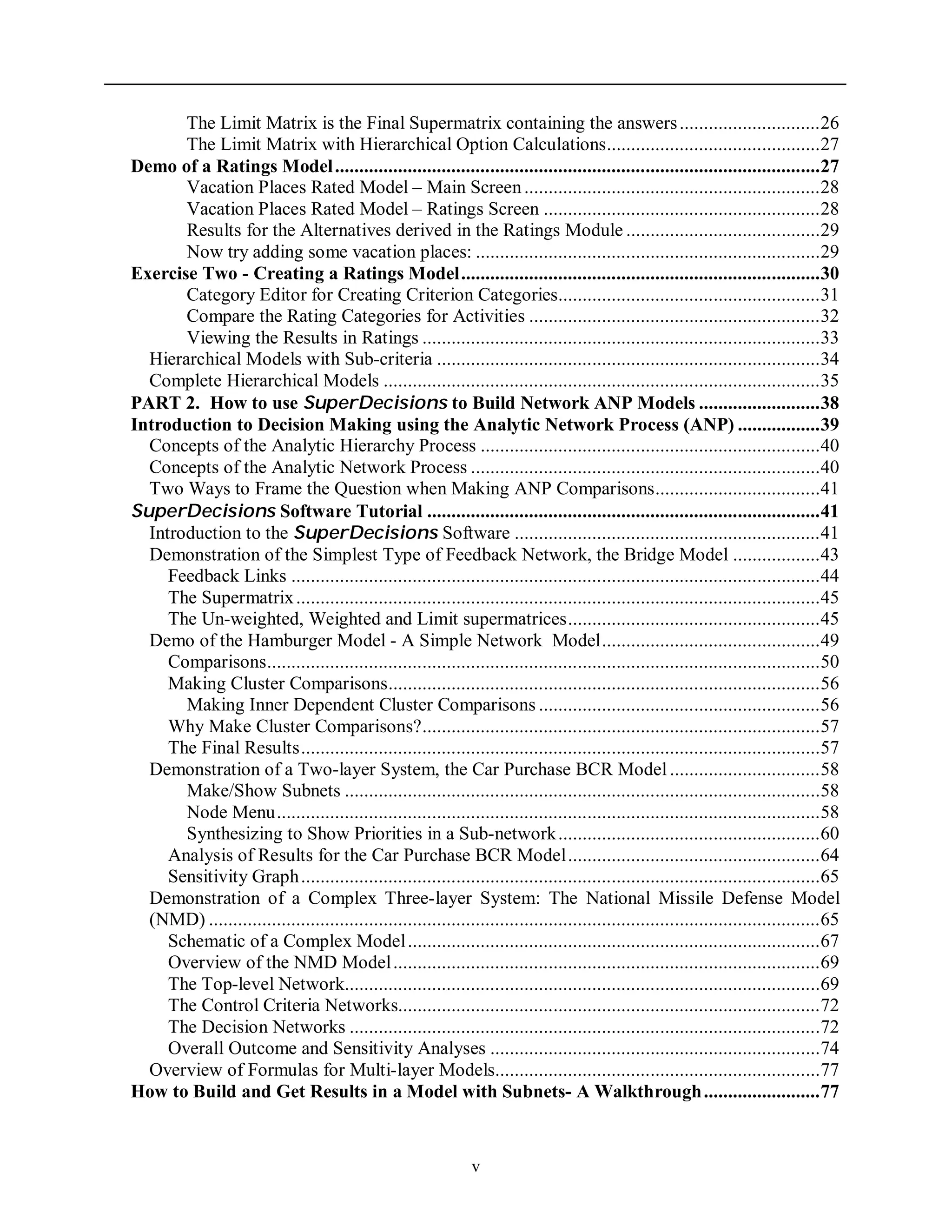 v
The Limit Matrix is the Final Supermatrix containing the answers.............................26
The Limit Matrix with Hierarchical Option Calculations............................................27
Demo of a Ratings Model....................................................................................................27
Vacation Places Rated Model – Main Screen.............................................................28
Vacation Places Rated Model – Ratings Screen .........................................................28
Results for the Alternatives derived in the Ratings Module ........................................29
Now try adding some vacation places: .......................................................................29
Exercise Two - Creating a Ratings Model..........................................................................30
Category Editor for Creating Criterion Categories......................................................31
Compare the Rating Categories for Activities ............................................................32
Viewing the Results in Ratings ..................................................................................33
Hierarchical Models with Sub-criteria ...............................................................................34
Complete Hierarchical Models ..........................................................................................35
PART 2. How to use SuperDecisions to Build Network ANP Models .........................38
Introduction to Decision Making using the Analytic Network Process (ANP) .................39
Concepts of the Analytic Hierarchy Process ......................................................................40
Concepts of the Analytic Network Process ........................................................................40
Two Ways to Frame the Question when Making ANP Comparisons..................................41
SuperDecisions Software Tutorial .................................................................................41
Introduction to the SuperDecisions Software ...............................................................41
Demonstration of the Simplest Type of Feedback Network, the Bridge Model ..................43
Feedback Links .............................................................................................................44
The Supermatrix............................................................................................................45
The Un-weighted, Weighted and Limit supermatrices....................................................45
Demo of the Hamburger Model - A Simple Network Model.............................................49
Comparisons..................................................................................................................50
Making Cluster Comparisons.........................................................................................56
Making Inner Dependent Cluster Comparisons ..........................................................56
Why Make Cluster Comparisons?..................................................................................57
The Final Results...........................................................................................................57
Demonstration of a Two-layer System, the Car Purchase BCR Model...............................58
Make/Show Subnets ..................................................................................................58
Node Menu................................................................................................................58
Synthesizing to Show Priorities in a Sub-network......................................................60
Analysis of Results for the Car Purchase BCR Model....................................................64
Sensitivity Graph...........................................................................................................65
Demonstration of a Complex Three-layer System: The National Missile Defense Model
(NMD) ..............................................................................................................................65
Schematic of a Complex Model.....................................................................................67
Overview of the NMD Model........................................................................................69
The Top-level Network..................................................................................................69
The Control Criteria Networks.......................................................................................72
The Decision Networks .................................................................................................72
Overall Outcome and Sensitivity Analyses ....................................................................74
Overview of Formulas for Multi-layer Models...................................................................77
How to Build and Get Results in a Model with Subnets- A Walkthrough........................77
 