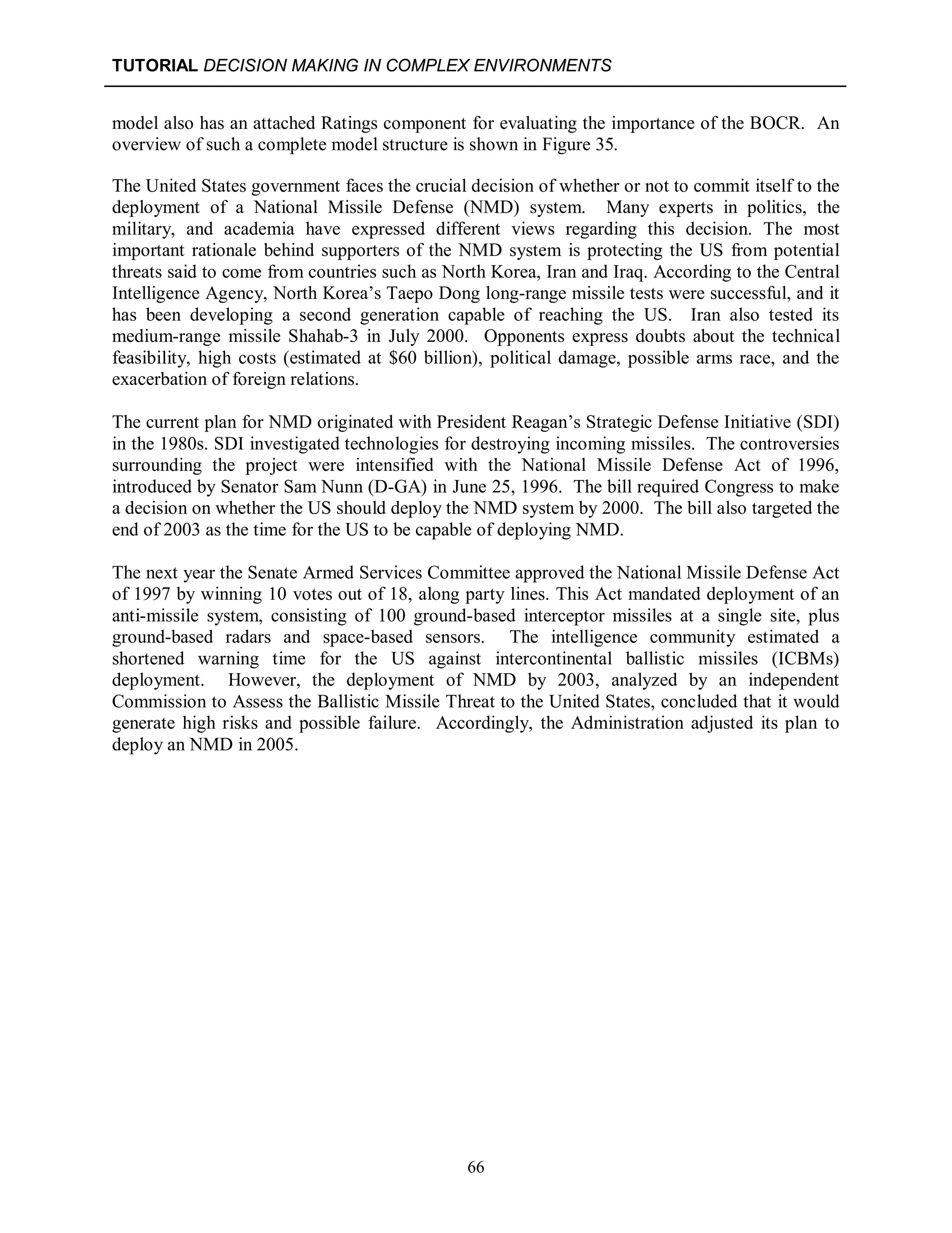 TUTORIAL DECISION MAKING IN COMPLEX ENVIRONMENTS
66
model also has an attached Ratings component for evaluating the importance of the BOCR. An
overview of such a complete model structure is shown in Figure 35.
The United States government faces the crucial decision of whether or not to commit itself to the
deployment of a National Missile Defense (NMD) system. Many experts in politics, the
military, and academia have expressed different views regarding this decision. The most
important rationale behind supporters of the NMD system is protecting the US from potential
threats said to come from countries such as North Korea, Iran and Iraq. According to the Central
Intelligence Agency, North Korea’s Taepo Dong long-range missile tests were successful, and it
has been developing a second generation capable of reaching the US. Iran also tested its
medium-range missile Shahab-3 in July 2000. Opponents express doubts about the technical
feasibility, high costs (estimated at $60 billion), political damage, possible arms race, and the
exacerbation of foreign relations.
The current plan for NMD originated with President Reagan’s Strategic Defense Initiative (SDI)
in the 1980s. SDI investigated technologies for destroying incoming missiles. The controversies
surrounding the project were intensified with the National Missile Defense Act of 1996,
introduced by Senator Sam Nunn (D-GA) in June 25, 1996. The bill required Congress to make
a decision on whether the US should deploy the NMD system by 2000. The bill also targeted the
end of 2003 as the time for the US to be capable of deploying NMD.
The next year the Senate Armed Services Committee approved the National Missile Defense Act
of 1997 by winning 10 votes out of 18, along party lines. This Act mandated deployment of an
anti-missile system, consisting of 100 ground-based interceptor missiles at a single site, plus
ground-based radars and space-based sensors. The intelligence community estimated a
shortened warning time for the US against intercontinental ballistic missiles (ICBMs)
deployment. However, the deployment of NMD by 2003, analyzed by an independent
Commission to Assess the Ballistic Missile Threat to the United States, concluded that it would
generate high risks and possible failure. Accordingly, the Administration adjusted its plan to
deploy an NMD in 2005.
 