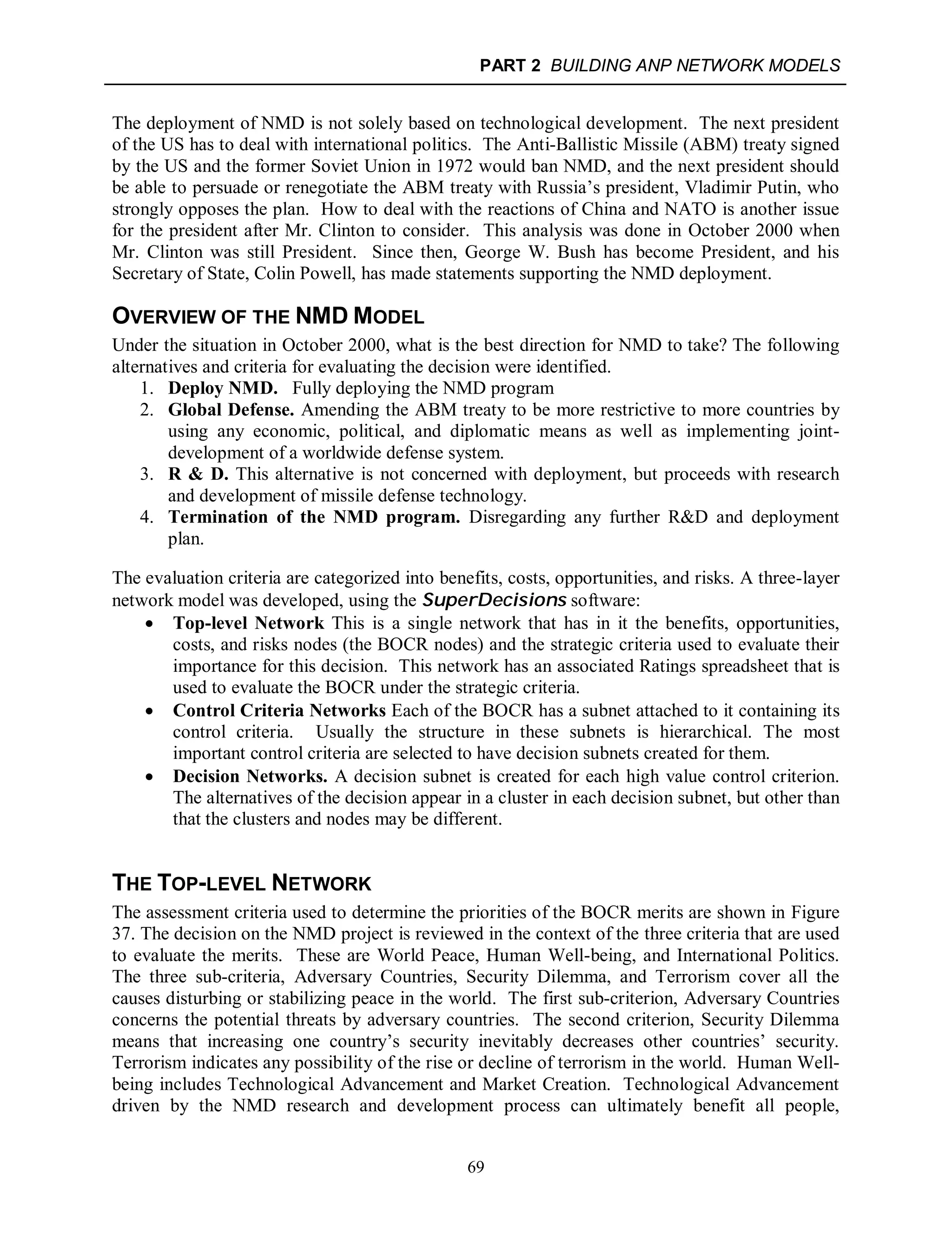 PART 2 BUILDING ANP NETWORK MODELS
69
The deployment of NMD is not solely based on technological development. The next president
of the US has to deal with international politics. The Anti-Ballistic Missile (ABM) treaty signed
by the US and the former Soviet Union in 1972 would ban NMD, and the next president should
be able to persuade or renegotiate the ABM treaty with Russia’s president, Vladimir Putin, who
strongly opposes the plan. How to deal with the reactions of China and NATO is another issue
for the president after Mr. Clinton to consider. This analysis was done in October 2000 when
Mr. Clinton was still President. Since then, George W. Bush has become President, and his
Secretary of State, Colin Powell, has made statements supporting the NMD deployment.
OVERVIEW OF THE NMD MODEL
Under the situation in October 2000, what is the best direction for NMD to take? The following
alternatives and criteria for evaluating the decision were identified.
1. Deploy NMD. Fully deploying the NMD program
2. Global Defense. Amending the ABM treaty to be more restrictive to more countries by
using any economic, political, and diplomatic means as well as implementing joint-
development of a worldwide defense system.
3. R & D. This alternative is not concerned with deployment, but proceeds with research
and development of missile defense technology.
4. Termination of the NMD program. Disregarding any further R&D and deployment
plan.
The evaluation criteria are categorized into benefits, costs, opportunities, and risks. A three-layer
network model was developed, using the SuperDecisions software:
 Top-level Network This is a single network that has in it the benefits, opportunities,
costs, and risks nodes (the BOCR nodes) and the strategic criteria used to evaluate their
importance for this decision. This network has an associated Ratings spreadsheet that is
used to evaluate the BOCR under the strategic criteria.
 Control Criteria Networks Each of the BOCR has a subnet attached to it containing its
control criteria. Usually the structure in these subnets is hierarchical. The most
important control criteria are selected to have decision subnets created for them.
 Decision Networks. A decision subnet is created for each high value control criterion.
The alternatives of the decision appear in a cluster in each decision subnet, but other than
that the clusters and nodes may be different.
THE TOP-LEVEL NETWORK
The assessment criteria used to determine the priorities of the BOCR merits are shown in Figure
37. The decision on the NMD project is reviewed in the context of the three criteria that are used
to evaluate the merits. These are World Peace, Human Well-being, and International Politics.
The three sub-criteria, Adversary Countries, Security Dilemma, and Terrorism cover all the
causes disturbing or stabilizing peace in the world. The first sub-criterion, Adversary Countries
concerns the potential threats by adversary countries. The second criterion, Security Dilemma
means that increasing one country’s security inevitably decreases other countries’ security.
Terrorism indicates any possibility of the rise or decline of terrorism in the world. Human Well-
being includes Technological Advancement and Market Creation. Technological Advancement
driven by the NMD research and development process can ultimately benefit all people,
 