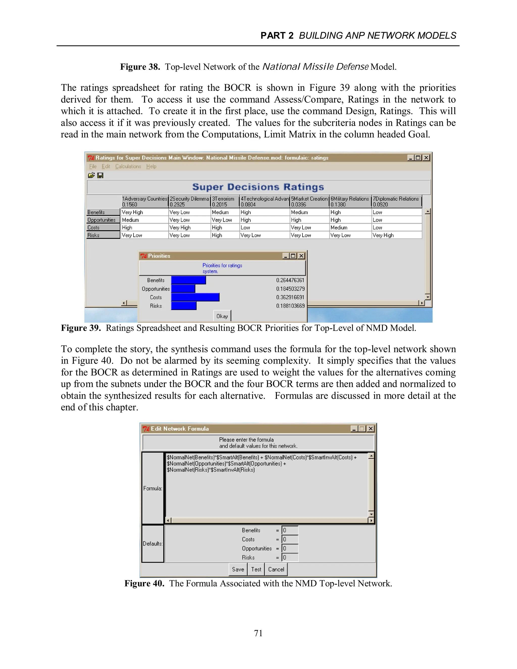 PART 2 BUILDING ANP NETWORK MODELS
71
Figure 38. Top-level Network of the National Missile Defense Model.
The ratings spreadsheet for rating the BOCR is shown in Figure 39 along with the priorities
derived for them. To access it use the command Assess/Compare, Ratings in the network to
which it is attached. To create it in the first place, use the command Design, Ratings. This will
also access it if it was previously created. The values for the subcriteria nodes in Ratings can be
read in the main network from the Computations, Limit Matrix in the column headed Goal.
Figure 39. Ratings Spreadsheet and Resulting BOCR Priorities for Top-Level of NMD Model.
To complete the story, the synthesis command uses the formula for the top-level network shown
in Figure 40. Do not be alarmed by its seeming complexity. It simply specifies that the values
for the BOCR as determined in Ratings are used to weight the values for the alternatives coming
up from the subnets under the BOCR and the four BOCR terms are then added and normalized to
obtain the synthesized results for each alternative. Formulas are discussed in more detail at the
end of this chapter.
Figure 40. The Formula Associated with the NMD Top-level Network.
 