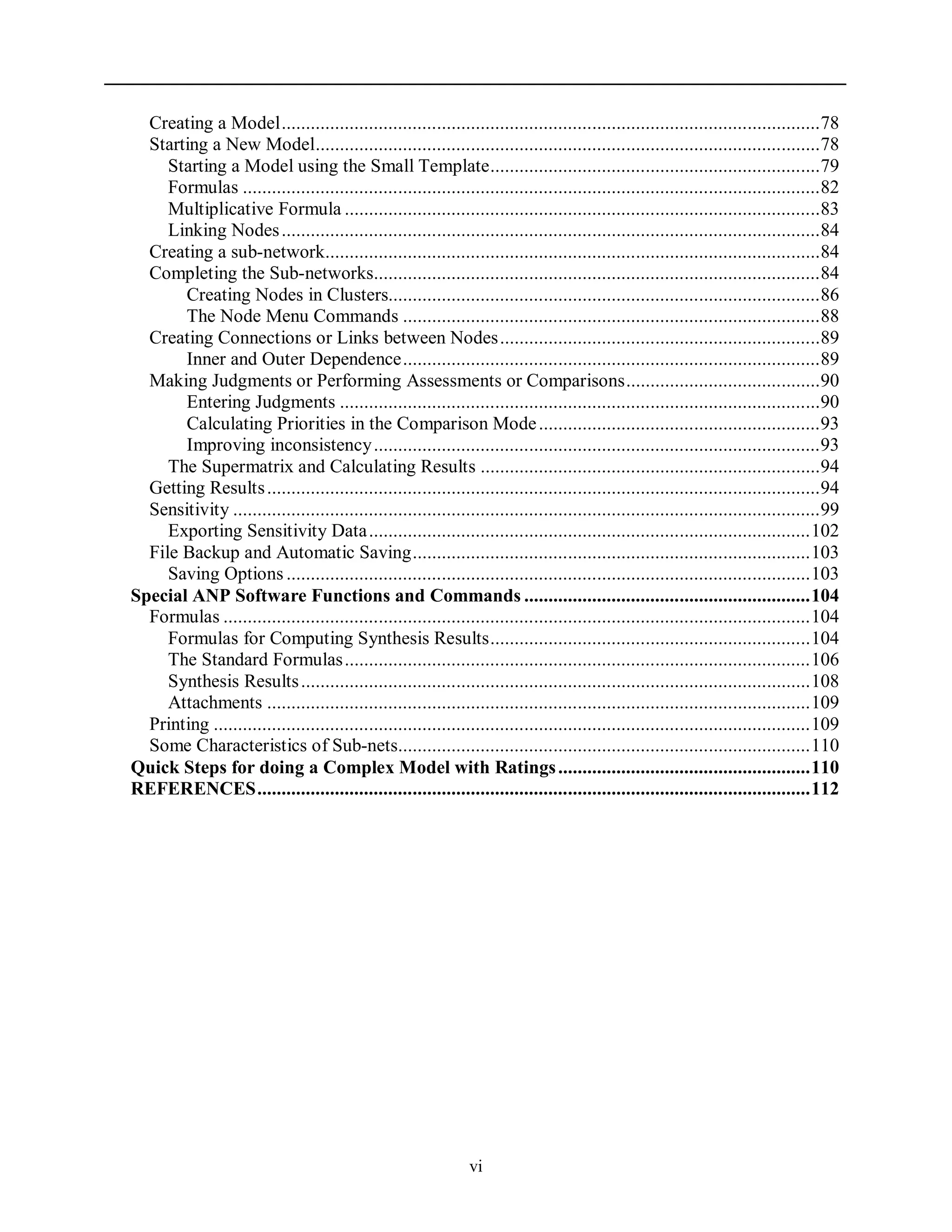 vi
Creating a Model...............................................................................................................78
Starting a New Model........................................................................................................78
Starting a Model using the Small Template....................................................................79
Formulas .......................................................................................................................82
Multiplicative Formula ..................................................................................................83
Linking Nodes...............................................................................................................84
Creating a sub-network......................................................................................................84
Completing the Sub-networks............................................................................................84
Creating Nodes in Clusters.........................................................................................86
The Node Menu Commands ......................................................................................88
Creating Connections or Links between Nodes..................................................................89
Inner and Outer Dependence......................................................................................89
Making Judgments or Performing Assessments or Comparisons........................................90
Entering Judgments ...................................................................................................90
Calculating Priorities in the Comparison Mode..........................................................93
Improving inconsistency............................................................................................93
The Supermatrix and Calculating Results ......................................................................94
Getting Results..................................................................................................................94
Sensitivity .........................................................................................................................99
Exporting Sensitivity Data...........................................................................................102
File Backup and Automatic Saving..................................................................................103
Saving Options ............................................................................................................103
Special ANP Software Functions and Commands ...........................................................104
Formulas .........................................................................................................................104
Formulas for Computing Synthesis Results..................................................................104
The Standard Formulas................................................................................................106
Synthesis Results.........................................................................................................108
Attachments ................................................................................................................109
Printing ...........................................................................................................................109
Some Characteristics of Sub-nets.....................................................................................110
Quick Steps for doing a Complex Model with Ratings....................................................110
REFERENCES..................................................................................................................112
 