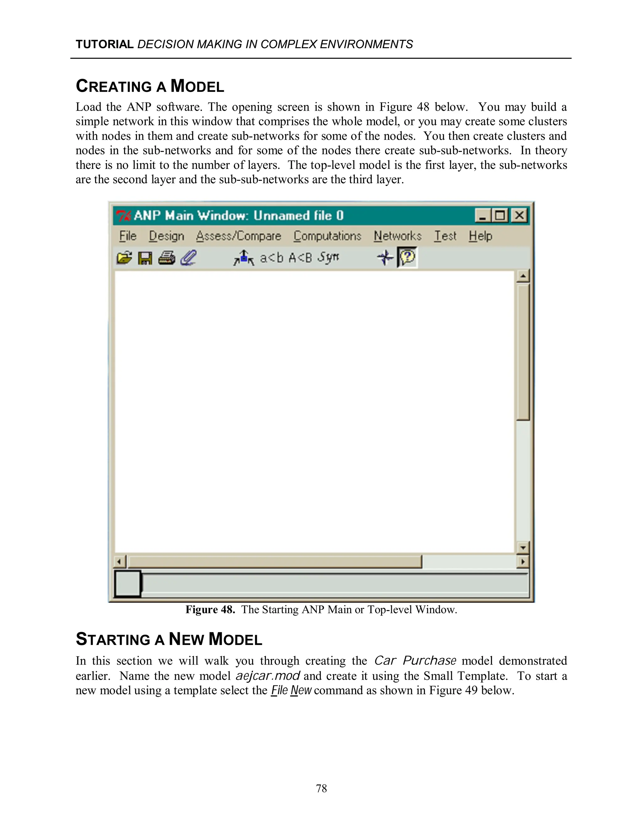 TUTORIAL DECISION MAKING IN COMPLEX ENVIRONMENTS
78
CREATING A MODEL
Load the ANP software. The opening screen is shown in Figure 48 below. You may build a
simple network in this window that comprises the whole model, or you may create some clusters
with nodes in them and create sub-networks for some of the nodes. You then create clusters and
nodes in the sub-networks and for some of the nodes there create sub-sub-networks. In theory
there is no limit to the number of layers. The top-level model is the first layer, the sub-networks
are the second layer and the sub-sub-networks are the third layer.
Figure 48. The Starting ANP Main or Top-level Window.
STARTING A NEW MODEL
In this section we will walk you through creating the Car Purchase model demonstrated
earlier. Name the new model aejcar.mod and create it using the Small Template. To start a
new model using a template select the File New command as shown in Figure 49 below.
 