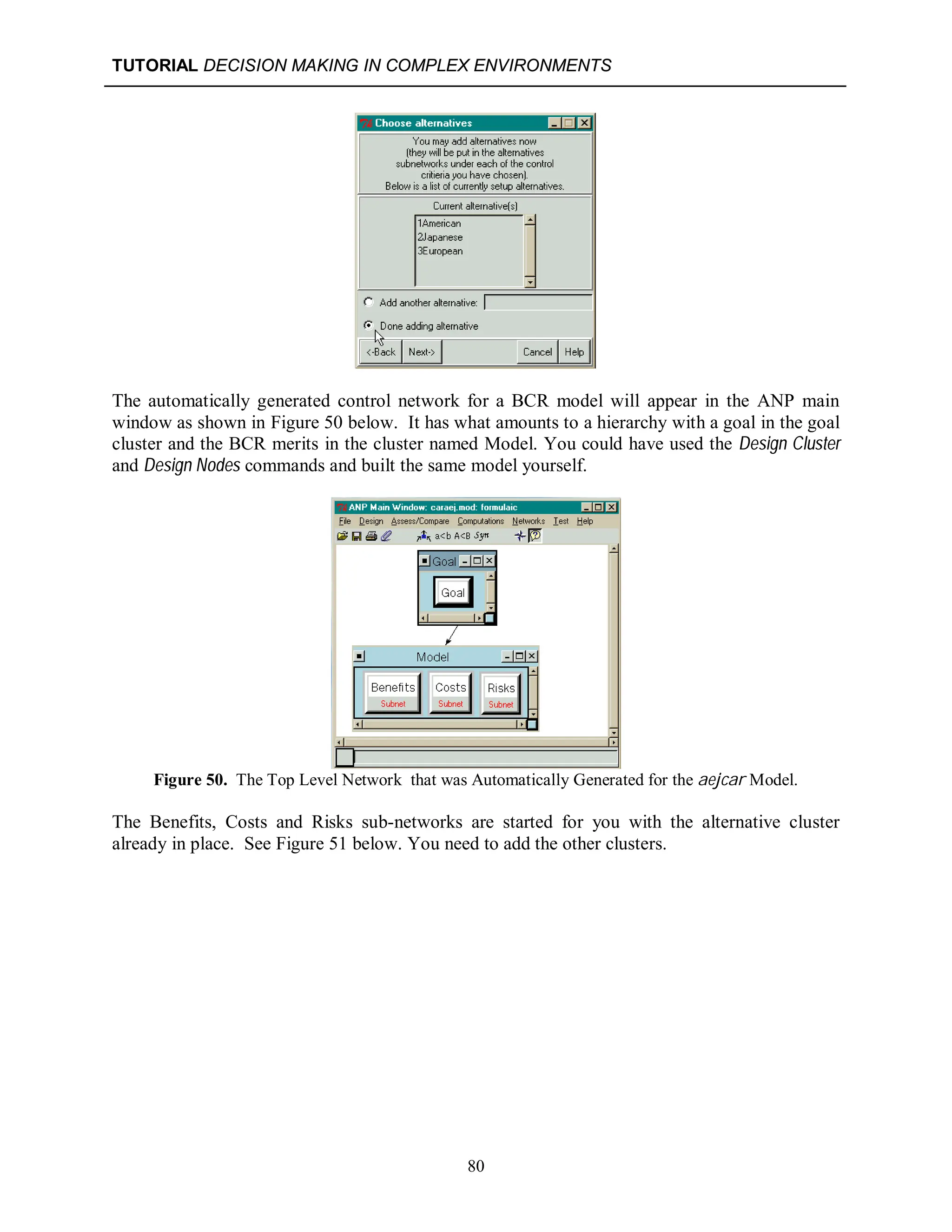 TUTORIAL DECISION MAKING IN COMPLEX ENVIRONMENTS
80
The automatically generated control network for a BCR model will appear in the ANP main
window as shown in Figure 50 below. It has what amounts to a hierarchy with a goal in the goal
cluster and the BCR merits in the cluster named Model. You could have used the Design Cluster
and Design Nodes commands and built the same model yourself.
Figure 50. The Top Level Network that was Automatically Generated for the aejcar Model.
The Benefits, Costs and Risks sub-networks are started for you with the alternative cluster
already in place. See Figure 51 below. You need to add the other clusters.
 