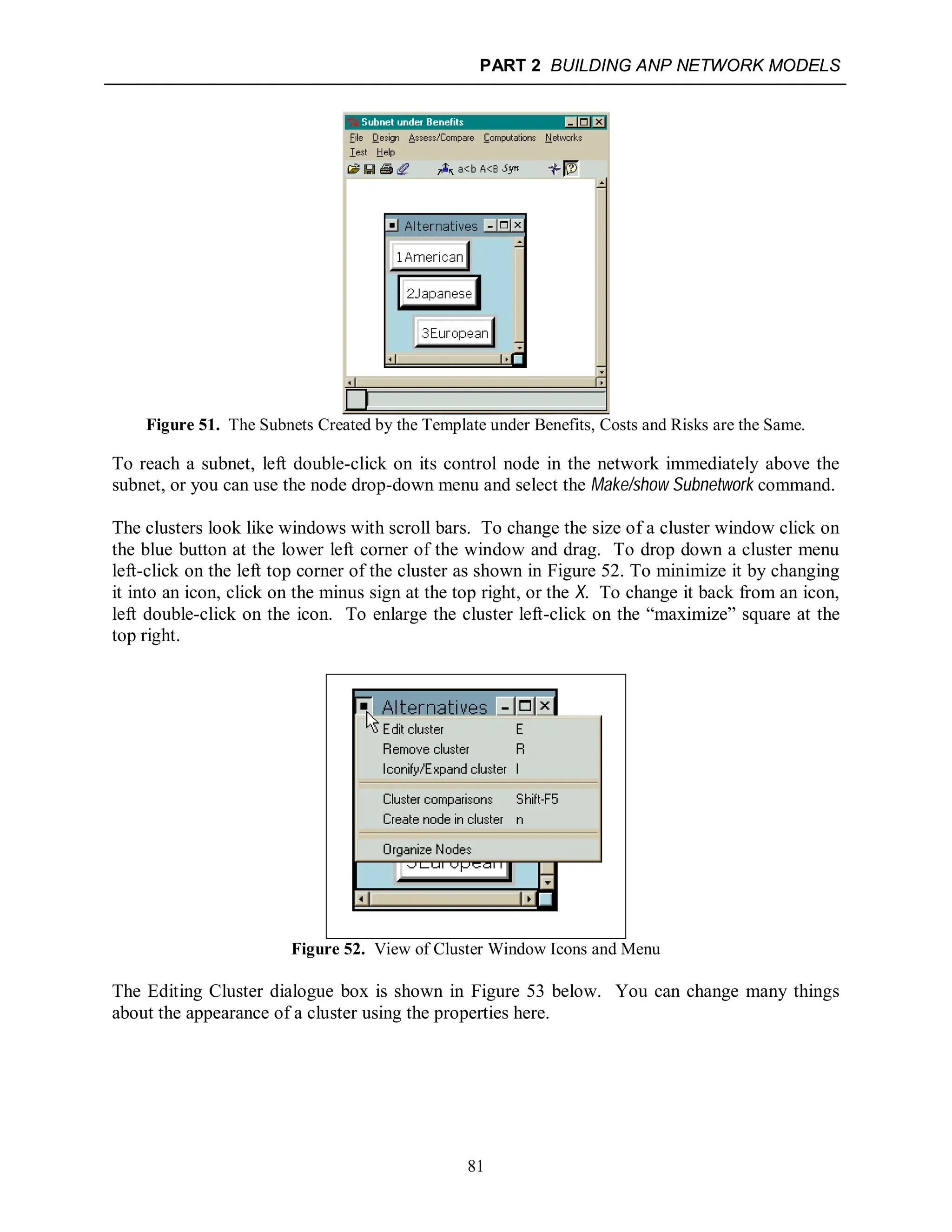 PART 2 BUILDING ANP NETWORK MODELS
81
Figure 51. The Subnets Created by the Template under Benefits, Costs and Risks are the Same.
To reach a subnet, left double-click on its control node in the network immediately above the
subnet, or you can use the node drop-down menu and select the Make/show Subnetwork command.
The clusters look like windows with scroll bars. To change the size of a cluster window click on
the blue button at the lower left corner of the window and drag. To drop down a cluster menu
left-click on the left top corner of the cluster as shown in Figure 52. To minimize it by changing
it into an icon, click on the minus sign at the top right, or the X. To change it back from an icon,
left double-click on the icon. To enlarge the cluster left-click on the “maximize” square at the
top right.
Figure 52. View of Cluster Window Icons and Menu
The Editing Cluster dialogue box is shown in Figure 53 below. You can change many things
about the appearance of a cluster using the properties here.
 