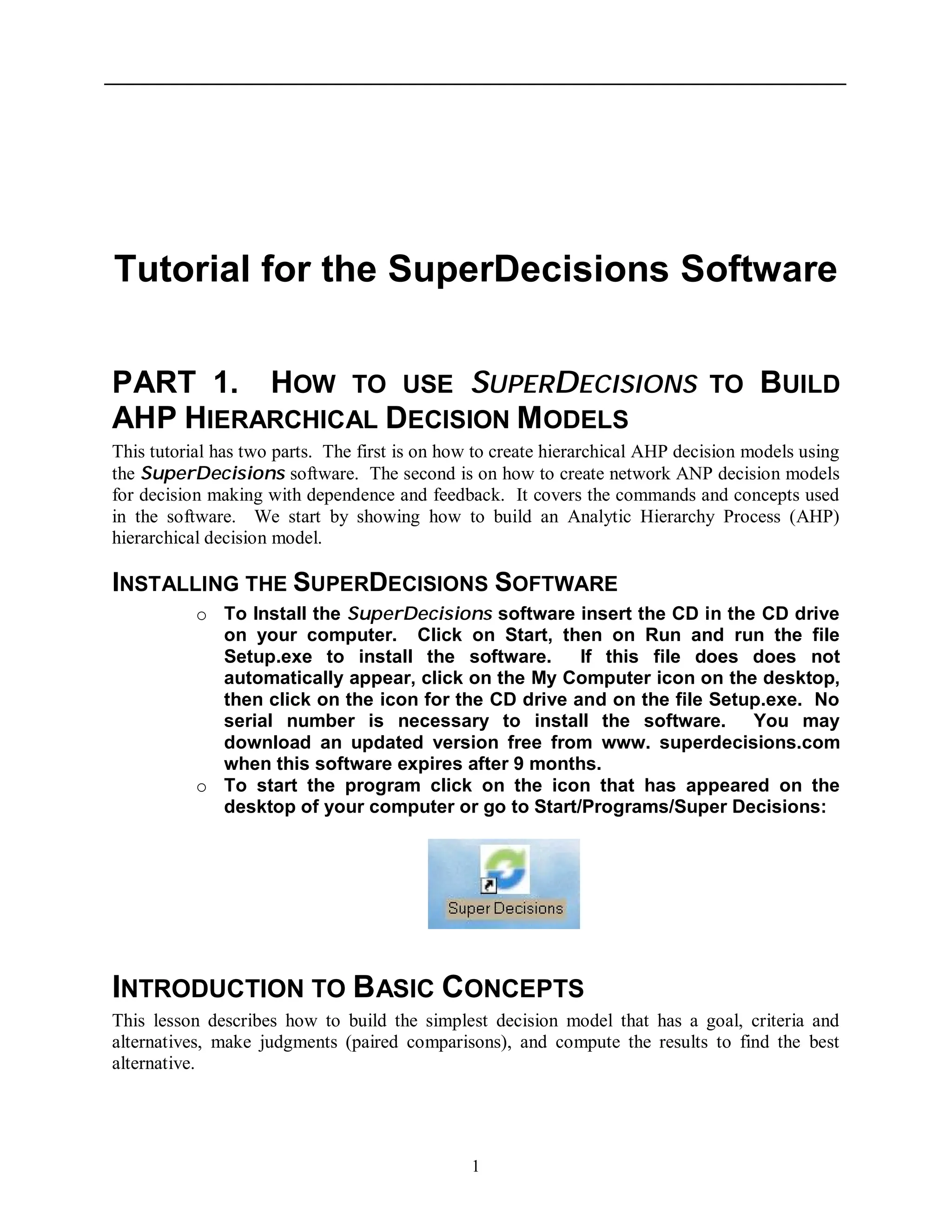 1
Tutorial for the SuperDecisions Software
PART 1. HOW TO USE SUPERDECISIONS TO BUILD
AHP HIERARCHICAL DECISION MODELS
This tutorial has two parts. The first is on how to create hierarchical AHP decision models using
the SuperDecisions software. The second is on how to create network ANP decision models
for decision making with dependence and feedback. It covers the commands and concepts used
in the software. We start by showing how to build an Analytic Hierarchy Process (AHP)
hierarchical decision model.
INSTALLING THE SUPERDECISIONS SOFTWARE
o To Install the SuperDecisions software insert the CD in the CD drive
on your computer. Click on Start, then on Run and run the file
Setup.exe to install the software. If this file does does not
automatically appear, click on the My Computer icon on the desktop,
then click on the icon for the CD drive and on the file Setup.exe. No
serial number is necessary to install the software. You may
download an updated version free from www. superdecisions.com
when this software expires after 9 months.
o To start the program click on the icon that has appeared on the
desktop of your computer or go to Start/Programs/Super Decisions:
INTRODUCTION TO BASIC CONCEPTS
This lesson describes how to build the simplest decision model that has a goal, criteria and
alternatives, make judgments (paired comparisons), and compute the results to find the best
alternative.
 