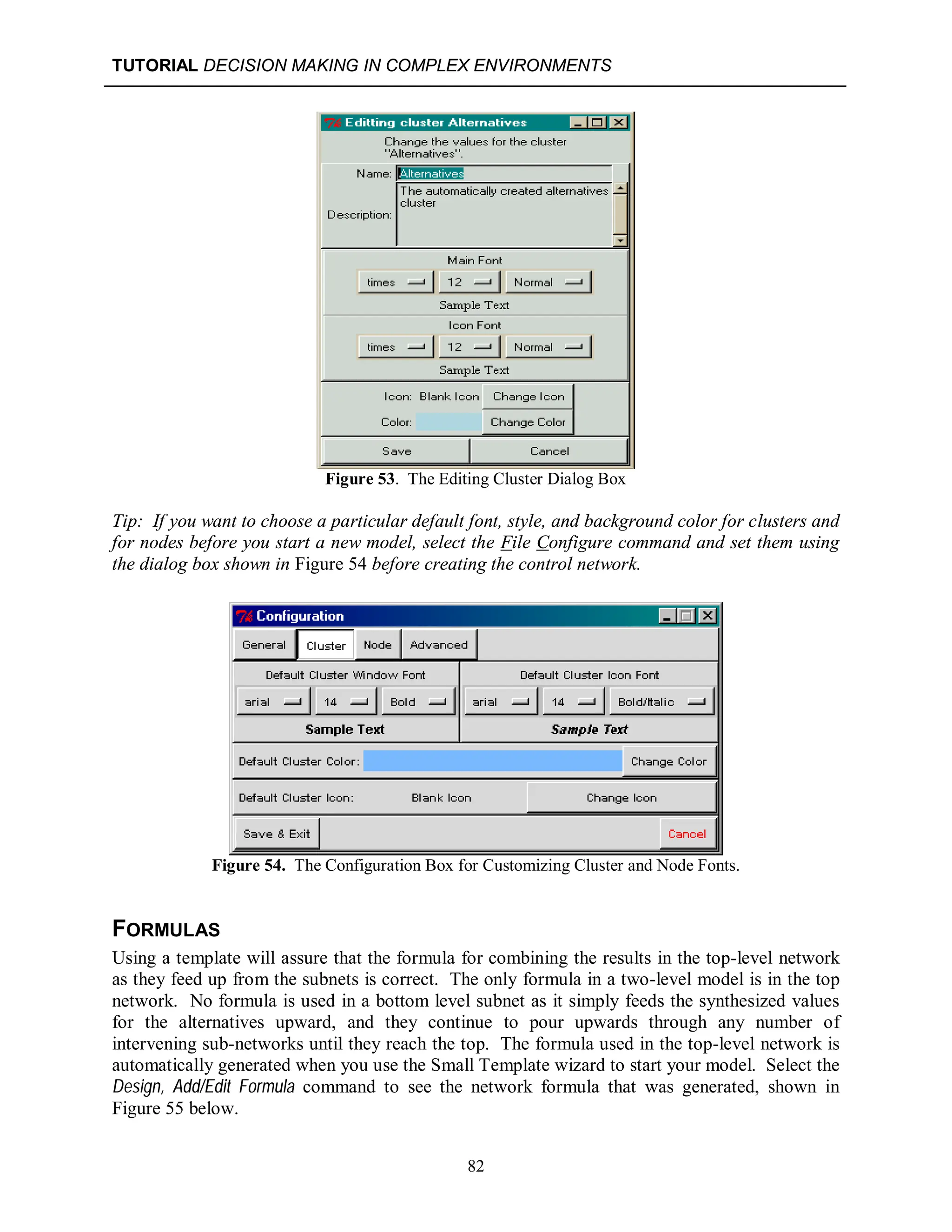 TUTORIAL DECISION MAKING IN COMPLEX ENVIRONMENTS
82
Figure 53. The Editing Cluster Dialog Box
Tip: If you want to choose a particular default font, style, and background color for clusters and
for nodes before you start a new model, select the File Configure command and set them using
the dialog box shown in Figure 54 before creating the control network.
Figure 54. The Configuration Box for Customizing Cluster and Node Fonts.
FORMULAS
Using a template will assure that the formula for combining the results in the top-level network
as they feed up from the subnets is correct. The only formula in a two-level model is in the top
network. No formula is used in a bottom level subnet as it simply feeds the synthesized values
for the alternatives upward, and they continue to pour upwards through any number of
intervening sub-networks until they reach the top. The formula used in the top-level network is
automatically generated when you use the Small Template wizard to start your model. Select the
Design, Add/Edit Formula command to see the network formula that was generated, shown in
Figure 55 below.
 