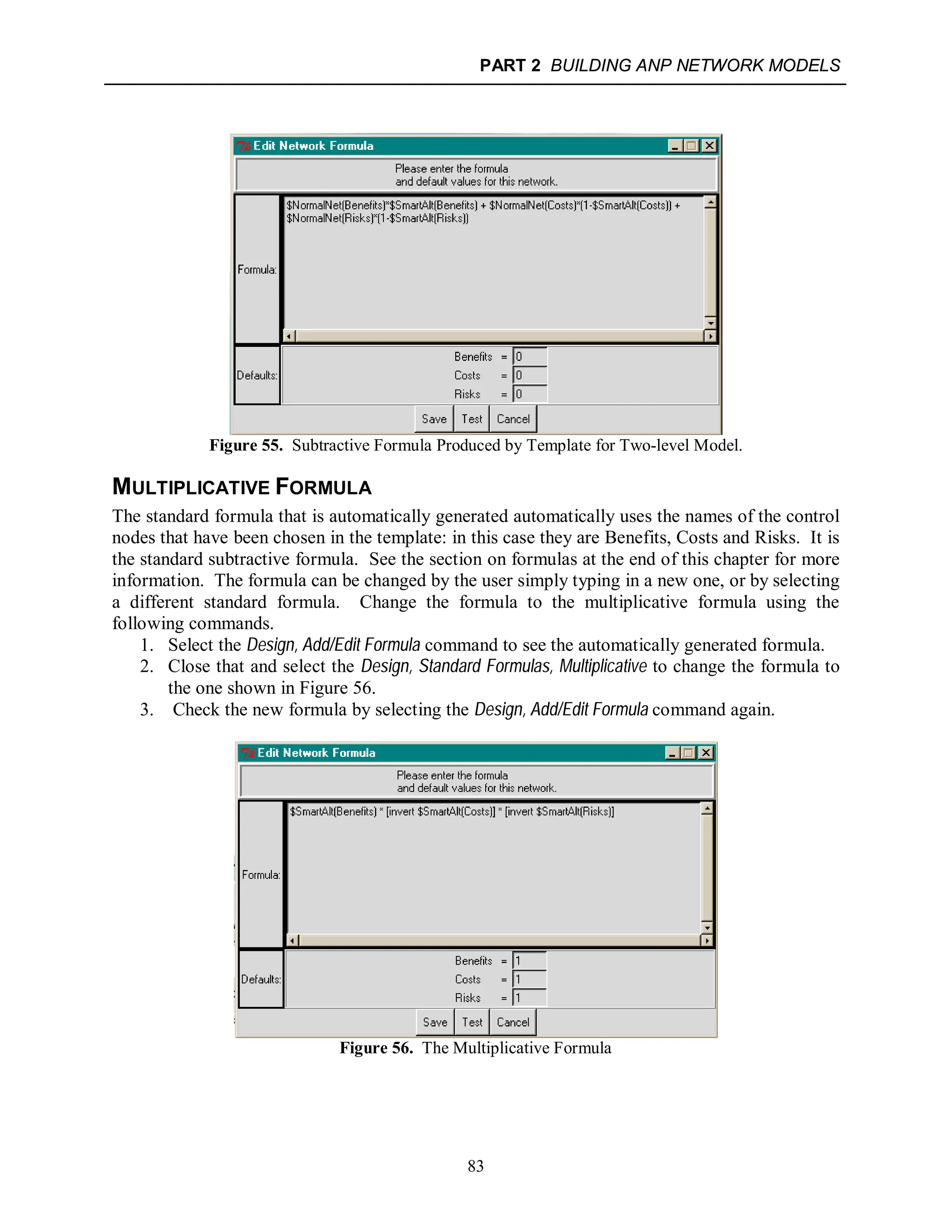 PART 2 BUILDING ANP NETWORK MODELS
83
Figure 55. Subtractive Formula Produced by Template for Two-level Model.
MULTIPLICATIVE FORMULA
The standard formula that is automatically generated automatically uses the names of the control
nodes that have been chosen in the template: in this case they are Benefits, Costs and Risks. It is
the standard subtractive formula. See the section on formulas at the end of this chapter for more
information. The formula can be changed by the user simply typing in a new one, or by selecting
a different standard formula. Change the formula to the multiplicative formula using the
following commands.
1. Select the Design, Add/Edit Formula command to see the automatically generated formula.
2. Close that and select the Design, Standard Formulas, Multiplicative to change the formula to
the one shown in Figure 56.
3. Check the new formula by selecting the Design, Add/Edit Formula command again.
Figure 56. The Multiplicative Formula
 