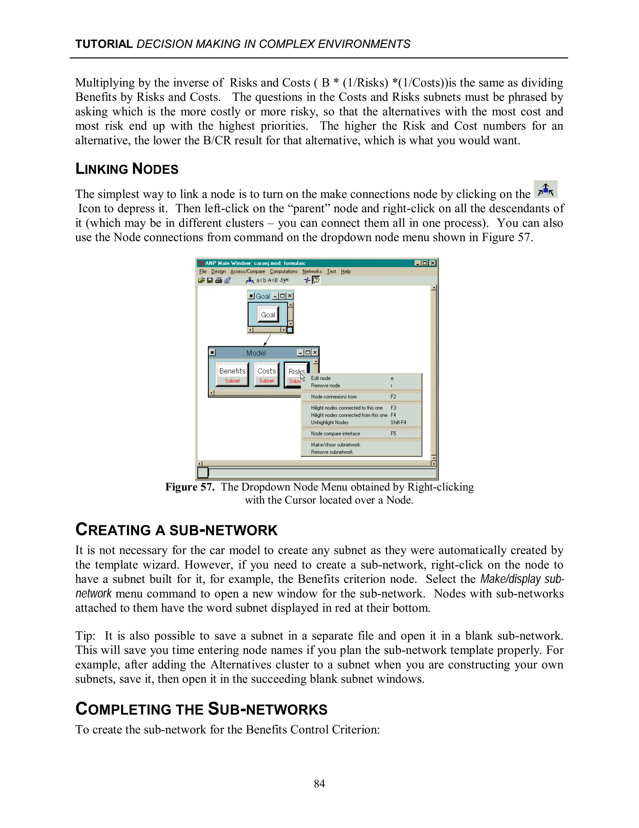 TUTORIAL DECISION MAKING IN COMPLEX ENVIRONMENTS
84
Multiplying by the inverse of Risks and Costs ( B * (1/Risks) *(1/Costs))is the same as dividing
Benefits by Risks and Costs. The questions in the Costs and Risks subnets must be phrased by
asking which is the more costly or more risky, so that the alternatives with the most cost and
most risk end up with the highest priorities. The higher the Risk and Cost numbers for an
alternative, the lower the B/CR result for that alternative, which is what you would want.
LINKING NODES
The simplest way to link a node is to turn on the make connections node by clicking on the
Icon to depress it. Then left-click on the “parent” node and right-click on all the descendants of
it (which may be in different clusters – you can connect them all in one process). You can also
use the Node connections from command on the dropdown node menu shown in Figure 57.
Figure 57. The Dropdown Node Menu obtained by Right-clicking
with the Cursor located over a Node.
CREATING A SUB-NETWORK
It is not necessary for the car model to create any subnet as they were automatically created by
the template wizard. However, if you need to create a sub-network, right-click on the node to
have a subnet built for it, for example, the Benefits criterion node. Select the Make/display sub-
network menu command to open a new window for the sub-network. Nodes with sub-networks
attached to them have the word subnet displayed in red at their bottom.
Tip: It is also possible to save a subnet in a separate file and open it in a blank sub-network.
This will save you time entering node names if you plan the sub-network template properly. For
example, after adding the Alternatives cluster to a subnet when you are constructing your own
subnets, save it, then open it in the succeeding blank subnet windows.
COMPLETING THE SUB-NETWORKS
To create the sub-network for the Benefits Control Criterion:
 