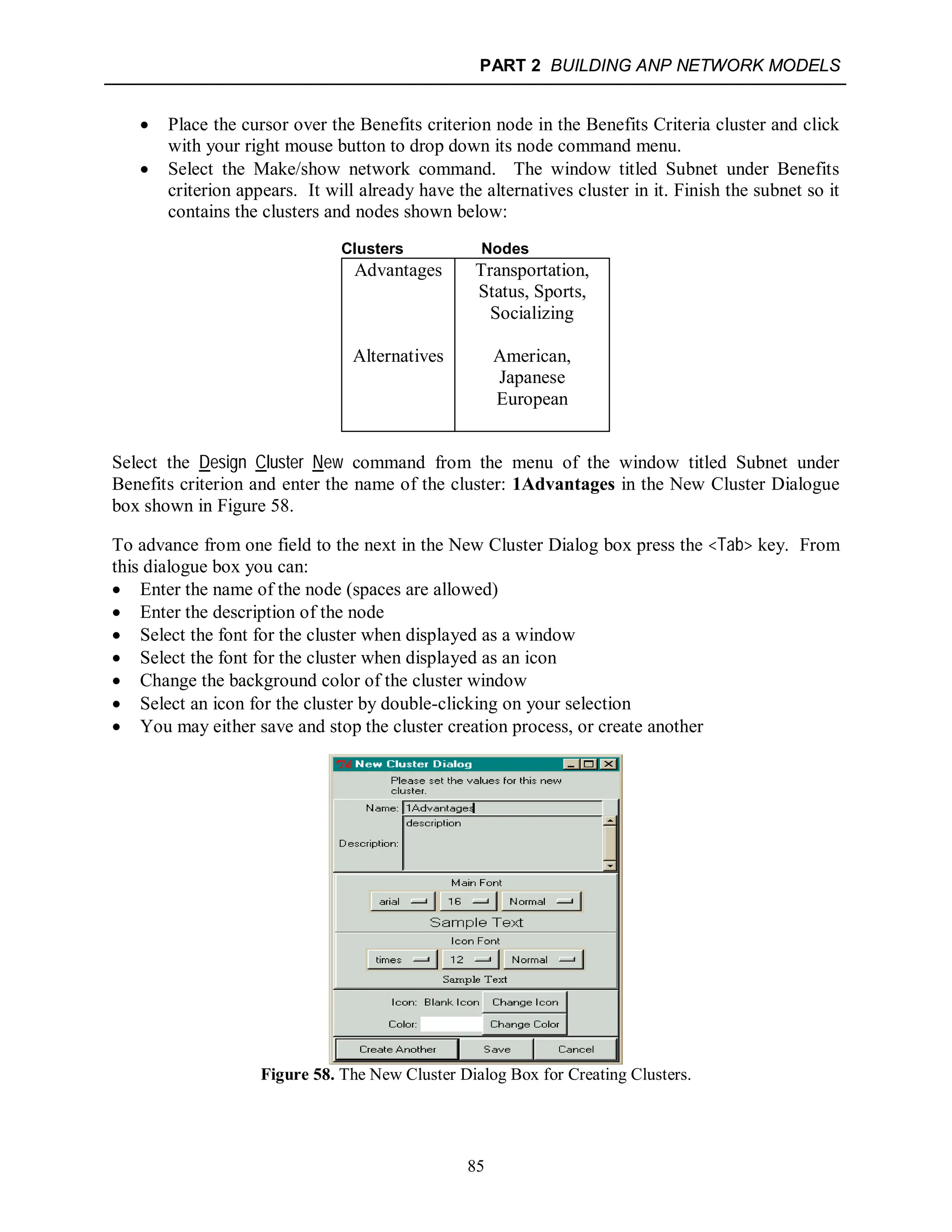 PART 2 BUILDING ANP NETWORK MODELS
85
 Place the cursor over the Benefits criterion node in the Benefits Criteria cluster and click
with your right mouse button to drop down its node command menu.
 Select the Make/show network command. The window titled Subnet under Benefits
criterion appears. It will already have the alternatives cluster in it. Finish the subnet so it
contains the clusters and nodes shown below:
Clusters Nodes
Advantages Transportation,
Status, Sports,
Socializing
Alternatives American,
Japanese
European
Select the Design Cluster New command from the menu of the window titled Subnet under
Benefits criterion and enter the name of the cluster: 1Advantages in the New Cluster Dialogue
box shown in Figure 58.
To advance from one field to the next in the New Cluster Dialog box press the <Tab> key. From
this dialogue box you can:
 Enter the name of the node (spaces are allowed)
 Enter the description of the node
 Select the font for the cluster when displayed as a window
 Select the font for the cluster when displayed as an icon
 Change the background color of the cluster window
 Select an icon for the cluster by double-clicking on your selection
 You may either save and stop the cluster creation process, or create another
Figure 58. The New Cluster Dialog Box for Creating Clusters.
 