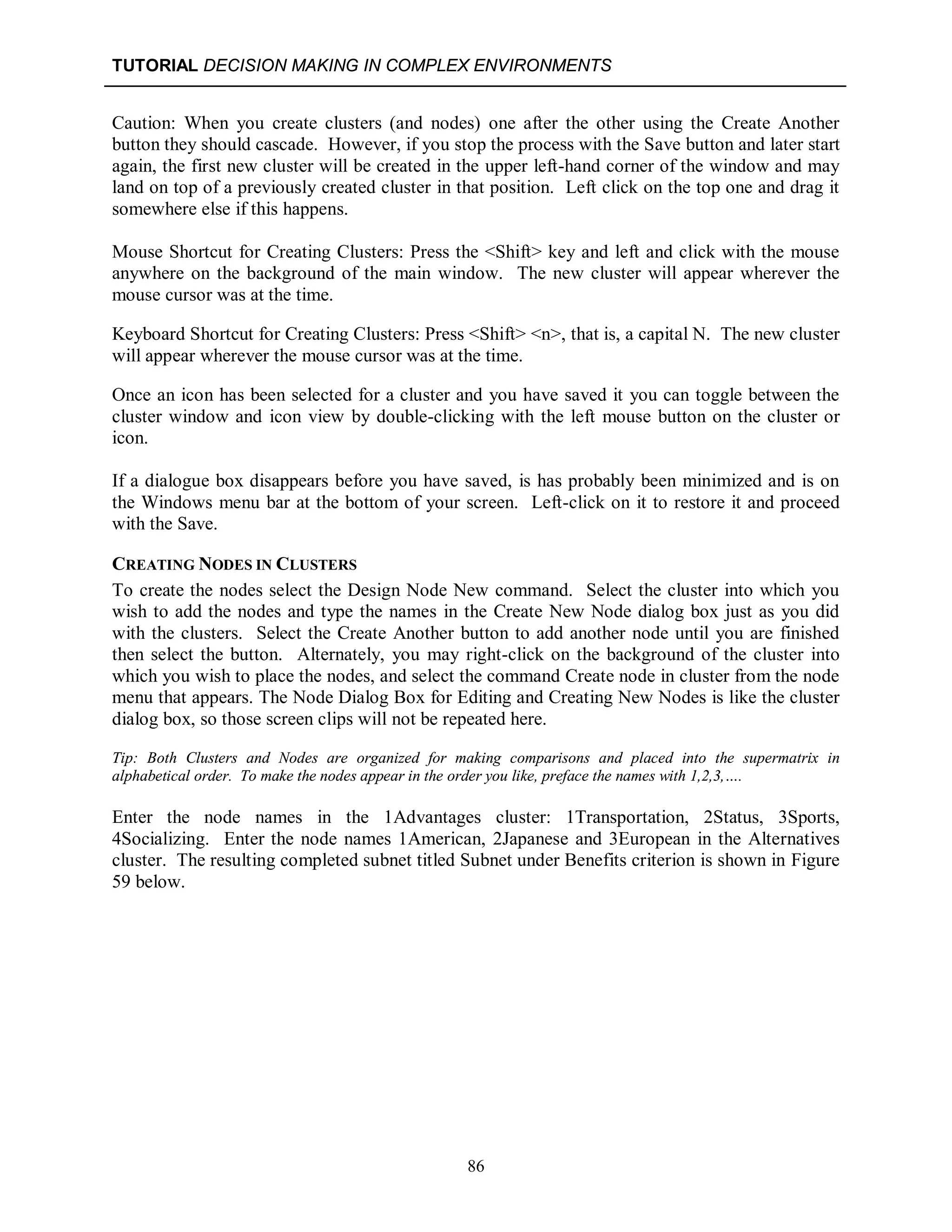 TUTORIAL DECISION MAKING IN COMPLEX ENVIRONMENTS
86
Caution: When you create clusters (and nodes) one after the other using the Create Another
button they should cascade. However, if you stop the process with the Save button and later start
again, the first new cluster will be created in the upper left-hand corner of the window and may
land on top of a previously created cluster in that position. Left click on the top one and drag it
somewhere else if this happens.
Mouse Shortcut for Creating Clusters: Press the <Shift> key and left and click with the mouse
anywhere on the background of the main window. The new cluster will appear wherever the
mouse cursor was at the time.
Keyboard Shortcut for Creating Clusters: Press <Shift> <n>, that is, a capital N. The new cluster
will appear wherever the mouse cursor was at the time.
Once an icon has been selected for a cluster and you have saved it you can toggle between the
cluster window and icon view by double-clicking with the left mouse button on the cluster or
icon.
If a dialogue box disappears before you have saved, is has probably been minimized and is on
the Windows menu bar at the bottom of your screen. Left-click on it to restore it and proceed
with the Save.
CREATING NODES IN CLUSTERS
To create the nodes select the Design Node New command. Select the cluster into which you
wish to add the nodes and type the names in the Create New Node dialog box just as you did
with the clusters. Select the Create Another button to add another node until you are finished
then select the button. Alternately, you may right-click on the background of the cluster into
which you wish to place the nodes, and select the command Create node in cluster from the node
menu that appears. The Node Dialog Box for Editing and Creating New Nodes is like the cluster
dialog box, so those screen clips will not be repeated here.
Tip: Both Clusters and Nodes are organized for making comparisons and placed into the supermatrix in
alphabetical order. To make the nodes appear in the order you like, preface the names with 1,2,3,….
Enter the node names in the 1Advantages cluster: 1Transportation, 2Status, 3Sports,
4Socializing. Enter the node names 1American, 2Japanese and 3European in the Alternatives
cluster. The resulting completed subnet titled Subnet under Benefits criterion is shown in Figure
59 below.
 