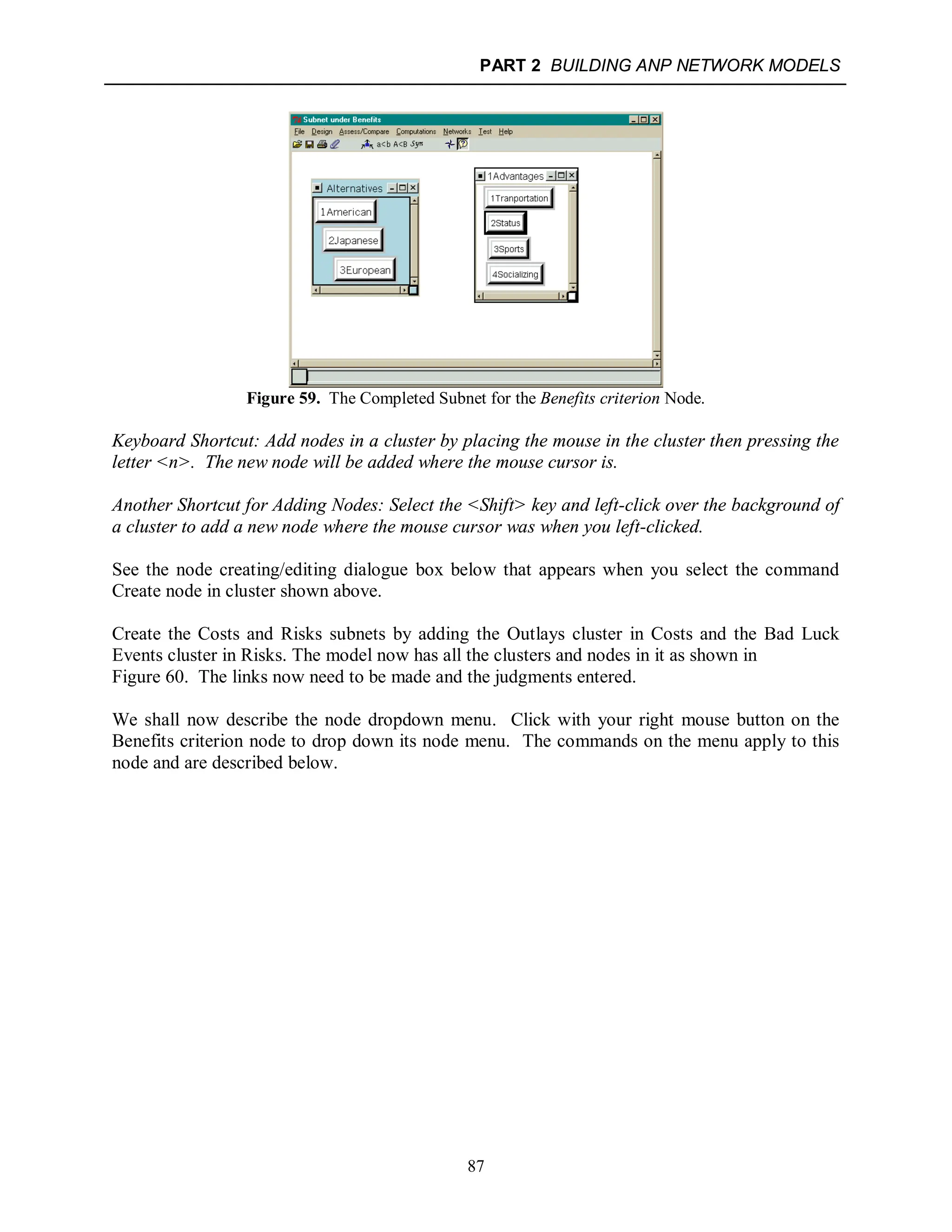 PART 2 BUILDING ANP NETWORK MODELS
87
Figure 59. The Completed Subnet for the Benefits criterion Node.
Keyboard Shortcut: Add nodes in a cluster by placing the mouse in the cluster then pressing the
letter <n>. The new node will be added where the mouse cursor is.
Another Shortcut for Adding Nodes: Select the <Shift> key and left-click over the background of
a cluster to add a new node where the mouse cursor was when you left-clicked.
See the node creating/editing dialogue box below that appears when you select the command
Create node in cluster shown above.
Create the Costs and Risks subnets by adding the Outlays cluster in Costs and the Bad Luck
Events cluster in Risks. The model now has all the clusters and nodes in it as shown in
Figure 60. The links now need to be made and the judgments entered.
We shall now describe the node dropdown menu. Click with your right mouse button on the
Benefits criterion node to drop down its node menu. The commands on the menu apply to this
node and are described below.
 