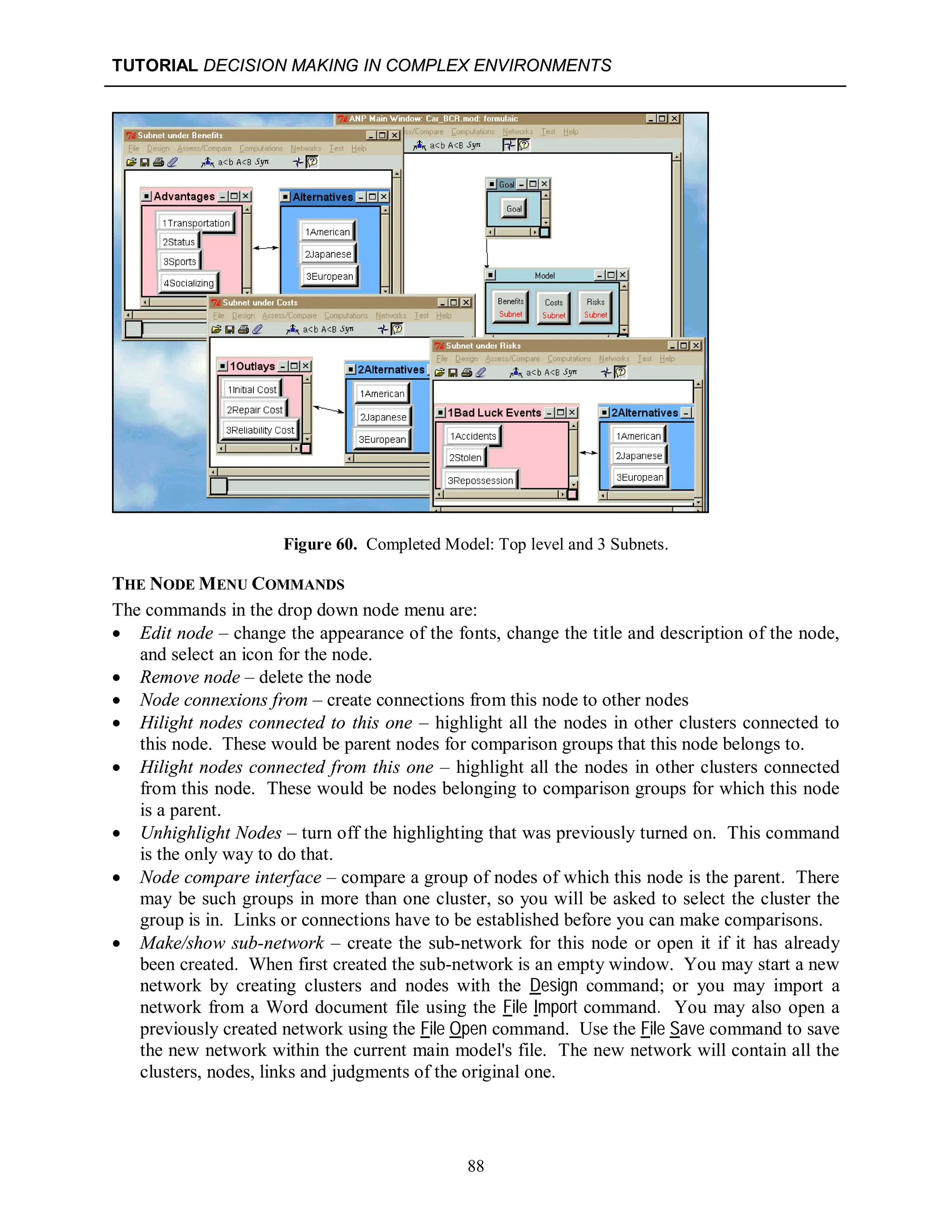 TUTORIAL DECISION MAKING IN COMPLEX ENVIRONMENTS
88
Figure 60. Completed Model: Top level and 3 Subnets.
THE NODE MENU COMMANDS
The commands in the drop down node menu are:
 Edit node – change the appearance of the fonts, change the title and description of the node,
and select an icon for the node.
 Remove node – delete the node
 Node connexions from – create connections from this node to other nodes
 Hilight nodes connected to this one – highlight all the nodes in other clusters connected to
this node. These would be parent nodes for comparison groups that this node belongs to.
 Hilight nodes connected from this one – highlight all the nodes in other clusters connected
from this node. These would be nodes belonging to comparison groups for which this node
is a parent.
 Unhighlight Nodes – turn off the highlighting that was previously turned on. This command
is the only way to do that.
 Node compare interface – compare a group of nodes of which this node is the parent. There
may be such groups in more than one cluster, so you will be asked to select the cluster the
group is in. Links or connections have to be established before you can make comparisons.
 Make/show sub-network – create the sub-network for this node or open it if it has already
been created. When first created the sub-network is an empty window. You may start a new
network by creating clusters and nodes with the Design command; or you may import a
network from a Word document file using the File Import command. You may also open a
previously created network using the File Open command. Use the File Save command to save
the new network within the current main model's file. The new network will contain all the
clusters, nodes, links and judgments of the original one.
 
