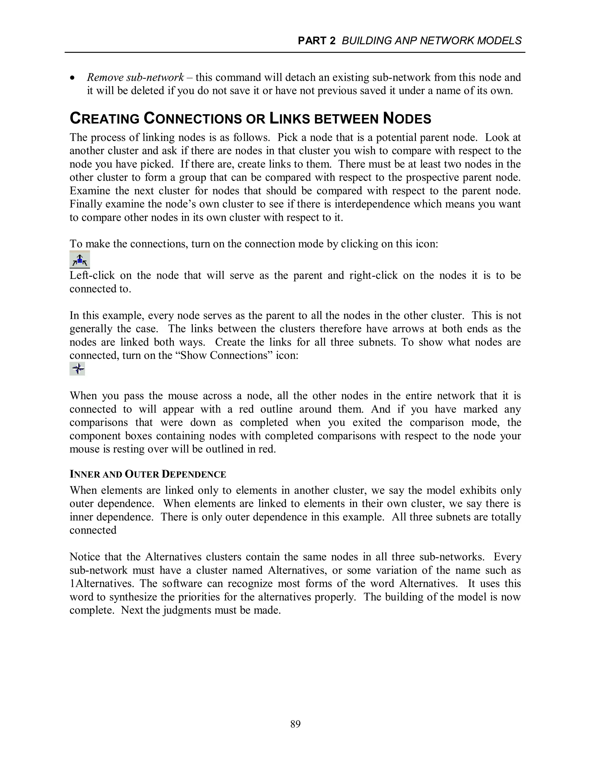 PART 2 BUILDING ANP NETWORK MODELS
89
 Remove sub-network – this command will detach an existing sub-network from this node and
it will be deleted if you do not save it or have not previous saved it under a name of its own.
CREATING CONNECTIONS OR LINKS BETWEEN NODES
The process of linking nodes is as follows. Pick a node that is a potential parent node. Look at
another cluster and ask if there are nodes in that cluster you wish to compare with respect to the
node you have picked. If there are, create links to them. There must be at least two nodes in the
other cluster to form a group that can be compared with respect to the prospective parent node.
Examine the next cluster for nodes that should be compared with respect to the parent node.
Finally examine the node’s own cluster to see if there is interdependence which means you want
to compare other nodes in its own cluster with respect to it.
To make the connections, turn on the connection mode by clicking on this icon:
Left-click on the node that will serve as the parent and right-click on the nodes it is to be
connected to.
In this example, every node serves as the parent to all the nodes in the other cluster. This is not
generally the case. The links between the clusters therefore have arrows at both ends as the
nodes are linked both ways. Create the links for all three subnets. To show what nodes are
connected, turn on the “Show Connections” icon:
When you pass the mouse across a node, all the other nodes in the entire network that it is
connected to will appear with a red outline around them. And if you have marked any
comparisons that were down as completed when you exited the comparison mode, the
component boxes containing nodes with completed comparisons with respect to the node your
mouse is resting over will be outlined in red.
INNER AND OUTER DEPENDENCE
When elements are linked only to elements in another cluster, we say the model exhibits only
outer dependence. When elements are linked to elements in their own cluster, we say there is
inner dependence. There is only outer dependence in this example. All three subnets are totally
connected
Notice that the Alternatives clusters contain the same nodes in all three sub-networks. Every
sub-network must have a cluster named Alternatives, or some variation of the name such as
1Alternatives. The software can recognize most forms of the word Alternatives. It uses this
word to synthesize the priorities for the alternatives properly. The building of the model is now
complete. Next the judgments must be made.
 