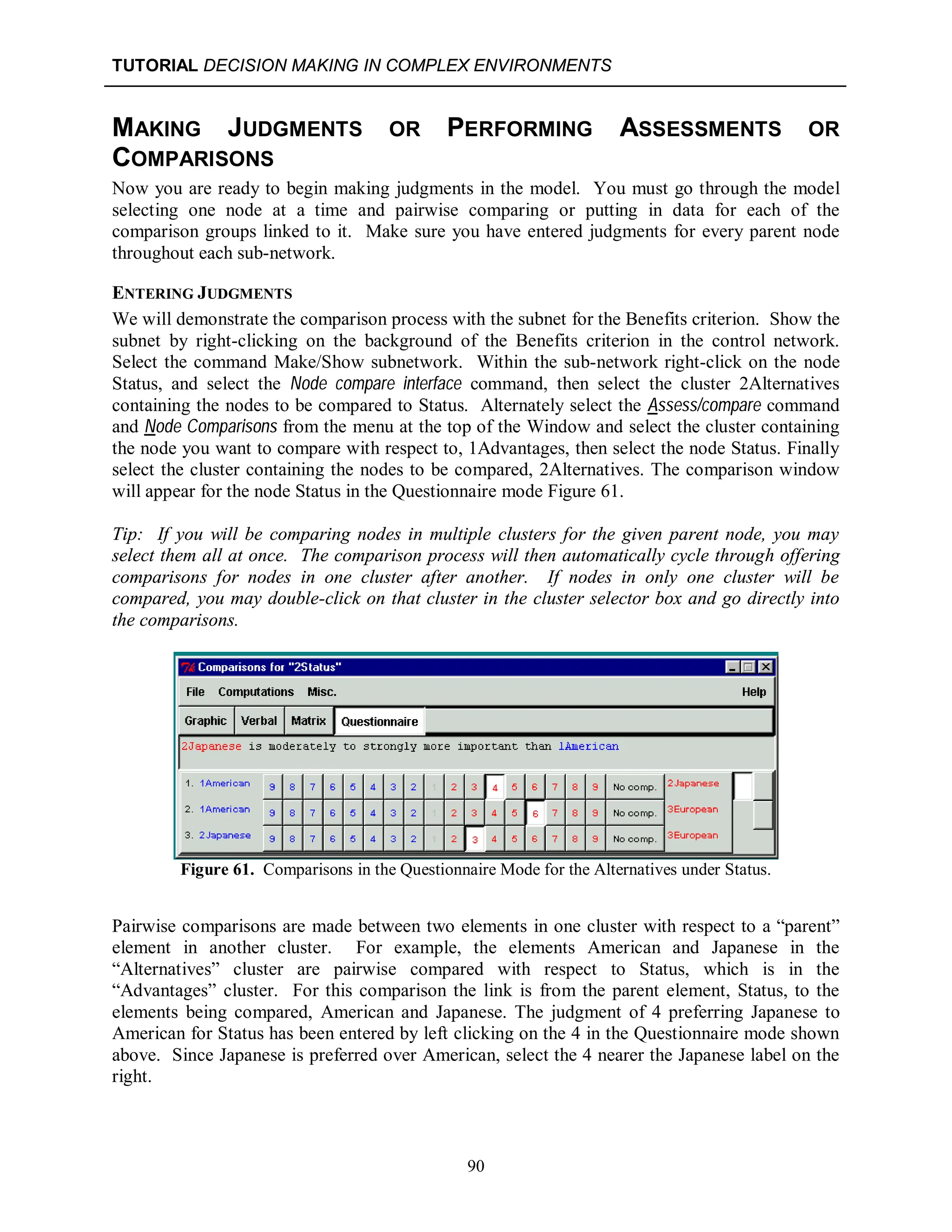 TUTORIAL DECISION MAKING IN COMPLEX ENVIRONMENTS
90
MAKING JUDGMENTS OR PERFORMING ASSESSMENTS OR
COMPARISONS
Now you are ready to begin making judgments in the model. You must go through the model
selecting one node at a time and pairwise comparing or putting in data for each of the
comparison groups linked to it. Make sure you have entered judgments for every parent node
throughout each sub-network.
ENTERING JUDGMENTS
We will demonstrate the comparison process with the subnet for the Benefits criterion. Show the
subnet by right-clicking on the background of the Benefits criterion in the control network.
Select the command Make/Show subnetwork. Within the sub-network right-click on the node
Status, and select the Node compare interface command, then select the cluster 2Alternatives
containing the nodes to be compared to Status. Alternately select the Assess/compare command
and Node Comparisons from the menu at the top of the Window and select the cluster containing
the node you want to compare with respect to, 1Advantages, then select the node Status. Finally
select the cluster containing the nodes to be compared, 2Alternatives. The comparison window
will appear for the node Status in the Questionnaire mode Figure 61.
Tip: If you will be comparing nodes in multiple clusters for the given parent node, you may
select them all at once. The comparison process will then automatically cycle through offering
comparisons for nodes in one cluster after another. If nodes in only one cluster will be
compared, you may double-click on that cluster in the cluster selector box and go directly into
the comparisons.
Figure 61. Comparisons in the Questionnaire Mode for the Alternatives under Status.
Pairwise comparisons are made between two elements in one cluster with respect to a “parent”
element in another cluster. For example, the elements American and Japanese in the
“Alternatives” cluster are pairwise compared with respect to Status, which is in the
“Advantages” cluster. For this comparison the link is from the parent element, Status, to the
elements being compared, American and Japanese. The judgment of 4 preferring Japanese to
American for Status has been entered by left clicking on the 4 in the Questionnaire mode shown
above. Since Japanese is preferred over American, select the 4 nearer the Japanese label on the
right.
 