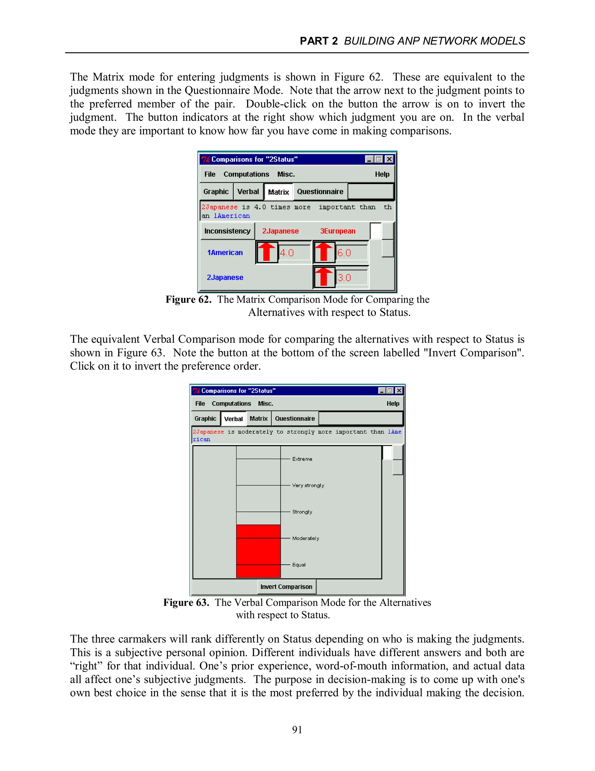 PART 2 BUILDING ANP NETWORK MODELS
91
The Matrix mode for entering judgments is shown in Figure 62. These are equivalent to the
judgments shown in the Questionnaire Mode. Note that the arrow next to the judgment points to
the preferred member of the pair. Double-click on the button the arrow is on to invert the
judgment. The button indicators at the right show which judgment you are on. In the verbal
mode they are important to know how far you have come in making comparisons.
Figure 62. The Matrix Comparison Mode for Comparing the
Alternatives with respect to Status.
The equivalent Verbal Comparison mode for comparing the alternatives with respect to Status is
shown in Figure 63. Note the button at the bottom of the screen labelled "Invert Comparison".
Click on it to invert the preference order.
Figure 63. The Verbal Comparison Mode for the Alternatives
with respect to Status.
The three carmakers will rank differently on Status depending on who is making the judgments.
This is a subjective personal opinion. Different individuals have different answers and both are
“right” for that individual. One’s prior experience, word-of-mouth information, and actual data
all affect one’s subjective judgments. The purpose in decision-making is to come up with one's
own best choice in the sense that it is the most preferred by the individual making the decision.
 