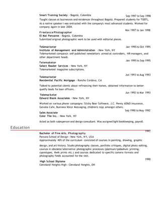 Smart Training Society - Bogotá, Colombia Sep 1997 to Sep 1998
Taught classes at businesses and residences throughout Bogotá. Prepared students for TOEFL.
As a native speaker I was entrusted with the company's most advanced students. Worked for
company again in late 2004.
Freelance Photographer
El Mal Pensante - Bogota, Colombia
Submitted original photographic work to be used with editorial pieces.
Nov 1997 to Jan 1998
Telemarketer
Institute of Management and Administration - New York, NY
Jan 1995 to Oct 1995
Telemarketed company's self-published newsletters aimed at controllers, HR managers, and
other department heads.
Telemaketer
Select Reader Services - New York, NY
Telemarketed magazine subscriptions.
Jan 1995 to Sep 1995
Telemarketer
Residential Pacific Mortgage - Rancho Cordova, CA
Jun 1993 to Aug 1993
Talked to potential clients about refinancing their homes, obtained information to better
qualify leads for loan officers.
Telemarketer
Edward Blank Associates - New York, NY
Jun 1992 to Mar 1993
Worked on various phone campaigns: Sticky Bear Software, J.C. Penny AD&D Insurance,
Gevalia Cafe, Business Voice Messaging, children's toys amongst others.
Sales Associate
Color Tile Inc. - New York, NY
Sep 1990 to May 1992
Education
Acted as both salesperson and design consultant. Was assigned light bookkeeping, payroll.
Bachelor of Fine Arts, Photography
Parsons School of Design - New York, NY, USA
Approximately 40% of the curriculum consisted of courses in painting, drawing, graphic
1997
design, and art history. Studio photography classes, portfolio critiques, digital photo editing,
courses in obsolete/alternative photographic processes (platinum/palladium printing,
cyanotypes, Kwik prints etc.) and courses dedicated to specific camera formats and
photography fields accounted for the rest.
High School Diploma
Cleveland Heights High - Cleveland Heights, OH
1990
 