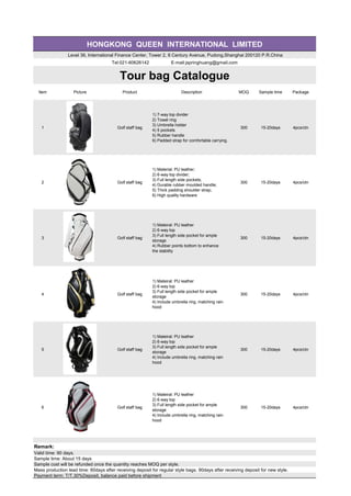 HONGKONG QUEEN INTERNATIONAL LIMITED
Level 36, International Finance Center, Tower 2, 8 Century Avenue, Pudong,Shanghai 200120 P.R.China
Tel:021-60626142 E-mail:jspringhuang@gmail.com
Tour bag Catalogue
Item Picture Product Description MOQ Sample time Package
1 Golf staff bag
1) 7-way top divider
2) Towel ring
3) Umbrella holder
4) 5 pockets
5) Rubber handle
6) Padded strap for comfortable carrying.
300 15-20days 4pcs/ctn
2 Golf staff bag
1) Material: PU leather;
2) 6-way top divider;
3) Full length side pockets;
4) Durable rubber moulded handle;
5) Thick padding shoulder strap;
6) High quality hardware
300 15-20days 4pcs/ctn
3 Golf staff bag
1) Mateiral: PU leather
2) 6-way top
3) Full length side pocket for ample
storage
4) Rubber points bottom to enhance
the stability
300 15-20days 4pcs/ctn
4 Golf staff bag
1) Mateiral: PU leather
2) 6-way top
3) Full length side pocket for ample
storage
4) Include umbrella ring, matching rain
hood
300 15-20days 4pcs/ctn
5 Golf staff bag
1) Mateiral: PU leather
2) 6-way top
3) Full length side pocket for ample
storage
4) Include umbrella ring, matching rain
hood
300 15-20days 4pcs/ctn
6 Golf staff bag
1) Mateiral: PU leather
2) 6-way top
3) Full length side pocket for ample
storage
4) Include umbrella ring, matching rain
hood
300 15-20days 4pcs/ctn
Remark:
Valid time: 90 days.
Sample time: About 15 days
Sample cost will be refunded once the quantity reaches MOQ per style.
Mass production lead time: 60days after receiving deposit for regular style bags. 90days after receiving deposit for new style.
Payment term: T/T.30%Deposit, balance paid before shipment
 