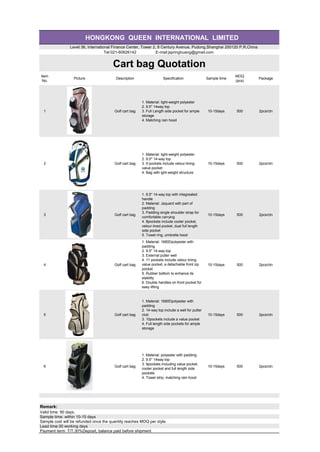 HONGKONG QUEEN INTERNATIONAL LIMITED
Level 36, International Finance Center, Tower 2, 8 Century Avenue, Pudong,Shanghai 200120 P.R.China
Tel:021-60626142 E-mail:jspringhuang@gmail.com
Cart bag Quotation
Item
No.
Picture Description Specification Sample time
MOQ
(pcs)
Package
1 Golf cart bag
1. Material: light-weight polyester
2. 9.5" 14way top
3. Full Length side pocket for ample
storage
4. Matching rain hood
10-15days 500 2pcs/ctn
2 Golf cart bag
1. Material: light-weight polyester
2. 9.5" 14-way top
3. 9 pockets include velour-lining
value pocket
4. Bag with ight-weight structure
10-15days 500 2pcs/ctn
3 Golf cart bag
1. 9.5" 14-way top with integreated
handle
2. Material: Jaquard with part of
padding
3. Padding single shoulder strap for
comfortable carrying
4. 8pockets include cooler pocket,
velour-lined pocket, dual full length
side pocket
5. Towel ring, umbrella hood
10-15days 500 2pcs/ctn
4 Golf cart bag
1. Material: 1680Dpolyester with
padding
2. 9.5" 14-way top
3. External putter well
4. 11 pockets include velour lining
value pocket, a detachable front zip
pocket
5. Rubber bottom to enhance its
stability
6. Double handles on front pocket for
easy lifting
7. Pen slot, teel holder
10-15days 500 2pcs/ctn
5 Golf cart bag
1. Material: 1680Dpolyester with
padding
2. 14-way top include a well for putter
club
3. 10pockets include a value pocket
4. Full length side pockets for ample
storage
10-15days 500 2pcs/ctn
6 Golf cart bag
1. Material: polyester with padding
2. 9.5" 14way top
3. 9pockets including value pocket,
cooler pocket and full length side
pockets
4. Towel strip, matching rain hood
10-15days 500 2pcs/ctn
Remark:
Valid time: 90 days.
Sample time: within 10-15 days
Sample cost will be refunded once the quantity reaches MOQ per style.
Lead time:30 working days
Payment term: T/T.30%Deposit, balance paid before shipment
 