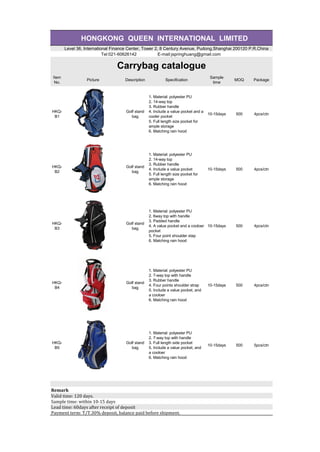 HONGKONG QUEEN INTERNATIONAL LIMITED
Level 36, International Finance Center, Tower 2, 8 Century Avenue, Pudong,Shanghai 200120 P.R.China
Tel:021-60626142 E-mail:jspringhuang@gmail.com
Carrybag catalogue
Item
No.
Picture Description Specification
Sample
time
MOQ Package
HKQ-
B1
Golf stand
bag
1. Material: polyester PU
2. 14-way top
3. Rubber handle
4. Include a value pocket and a
cooler pocket
5. Full length size pocket for
ample storage
6. Matching rain hood
10-15days 500 4pcs/ctn
HKQ-
B2
Golf stand
bag
1. Material: polyester PU
2. 14-way top
3. Rubber handle
4. Include a value pocket
5. Full length size pocket for
ample storage
6. Matching rain hood
10-15days 500 4pcs/ctn
HKQ-
B3
Golf stand
bag
1. Material: polyester PU
2. 6way top with handle
3. Padded handle
4. A value pocket and a cooloer
pocket
5. Four point shoulder stap
6. Matching rain hood
10-15days 500 4pcs/ctn
HKQ-
B4
Golf stand
bag
1. Material: polyester PU
2. 7-way top with handle
3. Rubber handle
4. Four points shoulder strap
5. Include a value pocket, and
a cooloer
6. Matching rain hood
10-15days 500 4pcs/ctn
HKQ-
B5
Golf stand
bag
1. Material: polyester PU
2. 7-way top with handle
3. Full length side pocket
5. Include a value pocket, and
a cooloer
6. Matching rain hood
10-15days 500 5pcs/ctn
Remark
Valid	time:	120	days.
Sample	time:	within	10-15	days	
Lead	time:	60days	after	receipt	of	deposit
Payment	term:	T/T.30%	deposit,	balance	paid	before	shipment.
 