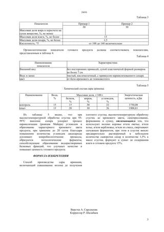 28850
3
Таблица 3
Пример 1 Пример 2Показатели
Массовая доля жира в пересчете на
сухое вещество, %, не менее
30 30
Массовая доля влаги, %, не более 15
Массовая доля сахара, %, не более 1,5
Кислотность, °Т от 100 до 160 включительно
Органолептические показатели готового продукта должны соответствовать показателям,
представленным в таблице 4.
Таблица 4
Наименование
показателя
Характеристика
Внешний вид без посторонних примесей, сухой пластинчатой формой размером
не более 7 см
Вкус и запах чистый, кисломолочный, с привкусом карамелизованного сахара
цвет от бело-кремового до темножелтого
Таблица 5
Химический состав сары ipiмшiкa
Массовая доля, г/100 гНаименование Вода,
% белков,
%
жиров,
%
углеводов,
%
Энергетическая
ценность, кДж
контроль 15 15 30 22 1750,08
опыт 15 20 30 26 1900,81
Из таблицы 5 видно, что при
высокотемпературной обработке сгустка при 95-
99°С внесение сахара ускоряет процесс
карамелизации (реакция Майера) углеводов и
образование характерного кремового цвета
продукта, при хранении до 20 суток благодаря
повышению количества углеводов дисахариды
усиливают микробиологические процессы,
образуются потеолитические ферменты,
способствующие образованию водорастворимых
белковых фракций, что улучшает качество и
повышает ценность готового продукта.
ФОРМУЛА ИЗОБРЕТЕНИЯ
Способ производства сары иримшик,
включающий сквашивание молока до получения
плотного сгустка, высокотемпературную обработку
сгустка до кремового цвета, самопрессование,
формование и сушку, отличающийся тем, что
используют молоко коровье и/или овечье, и/или
козье, и/или верблюжье, и/или их смесь, свертывают
сычужным ферментом, при этом в сгусток вносят
предварительно растворенный в небольшом
количестве сыворотки сахар в количестве 1,5% к
массе сгустка, формуют и сушат до содержания
влаги в готовом продукте 15%.
Верстка А. Сарсекеева
Корректор Р. Шалабаев
 