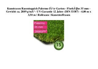 Kunstrasen Rasenteppich Palermo fÃ¼r Garten - FlorhÃ¶he 35 mm -
Gewicht ca. 2889 g/mÂ² - UV-Garantie 12 Jahre (DIN 53387) - 4,00 m x
3,50 m | Rollrasen | Kunststoffrasen
 