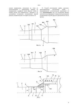 28854
9
осевом направлении, описанным на этапе е),
заключающемся в перемещении оправки по
направлению к профилю таким образом, чтобы ее
второй сектор (14) соприкасался с кромкой, и ее
дальнейшем охлаждении охлаждающей текучей
средой, которая выходит из второго сегмента (7).
14. Способ изготовления муфты двухосно-
ориентированной пластиковой трубы с
интегрированной уплотнительной прокладкой по
п.13, отличающийся тем, что охлаждение кромки
дополнительно форсируют посредством распыления
охлаждающей текучей среды из распылителя (18) на
кромку.
 