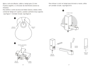 8
7
Após o corte da silhueta, calibre o tampo para 3.5 mm.
O passo seguinte, é a incrustar da marchetaria (roseta ou
mosaico).
Para definir o centro da boca do Violão Clássico, divida a linha
central do Tampo em 3 partes, usando o primeiro terço superior,
veja figura 7. Cortador circular, veja figura 8.
Largura da
escala
Limite da
marchetaria
Presilha controladora
de grau
Pino do
compasso
Lâmina
cortante
Raio
Para efetuar o corte no tampo para incrustar a roseta, utilize
um cortador circular, veja figura 8 A.
Cortador circular
Pino do
compasso
Lâmina
de aço
Ponta da
lâmina
8A
20 21
 