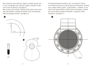 Para o primeiro corte (interno), regule o cortador circular com
51 mm. O segundo corte (externo), regule o cortador circular
com 63 mm de abertura, veja figura 9.
Após os dois cortes iniciais, efetuem vários outros cortes entre
eles, para facilitar a retirada da madeira. Para esta operação,
utilize um pequeno formão, veja figura 10.
51mm
63mm
Formão
Largura da
escala
Centro
9
10
As funções principais da Roseta, são: (i) estrutural; reforçar
os terminais dos veios ao redor da boca do instrumento, evitando
que o tampo venha a rachar, (ii) decorativo, e também, se usa
como meio de personificar o luthier pelo seu desenho e estética.
No caso da OELA o projeto foi baseado, a cúpula do Teatro
Amazonas, veja figura 11.
Montagem
repetida
11
22 23
 