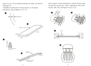 Efetue o corte da circunferência da boca do violão, com 86 mm;
Veja figura 15.
O detalhe de confecção de reforço da boca, e dos leques
harmônicos. Veja as figuras 16, 17, 18.
15
18
17
16
3mm
20mm
100mm
Reforço
Leque
harmônico
30mm
8mm
Rebaixamento a partir
da linha central
No radial
4mm
8mm
Cole os leques e barras harmônicas e reforço da boca, após
24 horas de cura da cola, efetue acabamento com as lixa
de grão 280, 320, veja figuras 19, 20, 21,22.
22
19 20
21 Cunha
26 27
 